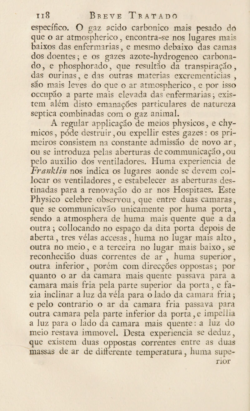 específico. O gaz acido carbonico mais pesado do que o ar atmospherieo 5 encontra-se nos lugares mais baixos das enfermarias ? e mesmo debaixo das camas dos doentes; e os gazes azote-hydrogeneo carbona- do, e phosphorado, que resultão da transpiração, das ourinas, e das outras matérias excrementicias , são mais leves do que o ar atmospherieo , e por isso occiipao a parte mais elevada das enfermarias; exis¬ tem além disto emanações particulares de natureza séptica combinadas com o gaz animal. A regular applicação de meios physicos , e chy- micos, pode destruir,ou expellir estes gazes: os pri¬ meiros consistem na constante admissão de novo ar, ou se introduza pelas aberturas de communicação, ou pelo auxilio dos ventiladores. Huma experiencia de Franklin nos indica os lugares aonde se devem col- locar os ventiladores, e estabelecer as aberturas des¬ tinadas para a renovação do ar nos Hospitaes. Este Physico celebre observou, que entre duas camaras, que se communicavao unicamente por huma porta 5 sendo a atmosphera de huma mais quente que a da outra; collocando no espaço da dita porta depois de aberta, tres velas accesas, huma no lugar mais alto, outra no meio, e a terceira no lugar mais baixo, se reconhecião duas correntes de ar , huma superior, outra inferior, porém com direcções oppostas; por quanto o ar da camara mais quente passava para a camara mais fria pela parte superior da porta, e fa¬ zia inclinar a luz da véla para o lado da camara fria ; e pelo contrario o ar da camara fria passava para outra camara pela parte inferior da porta, e impeilia a luz para o lado da camara mais quente: a luz do meio restava immovel. Desta experiencia se deduz ? que existem duas oppostas correntes entre as duas massas de ar de difterente temperatura, huma supe¬ rior