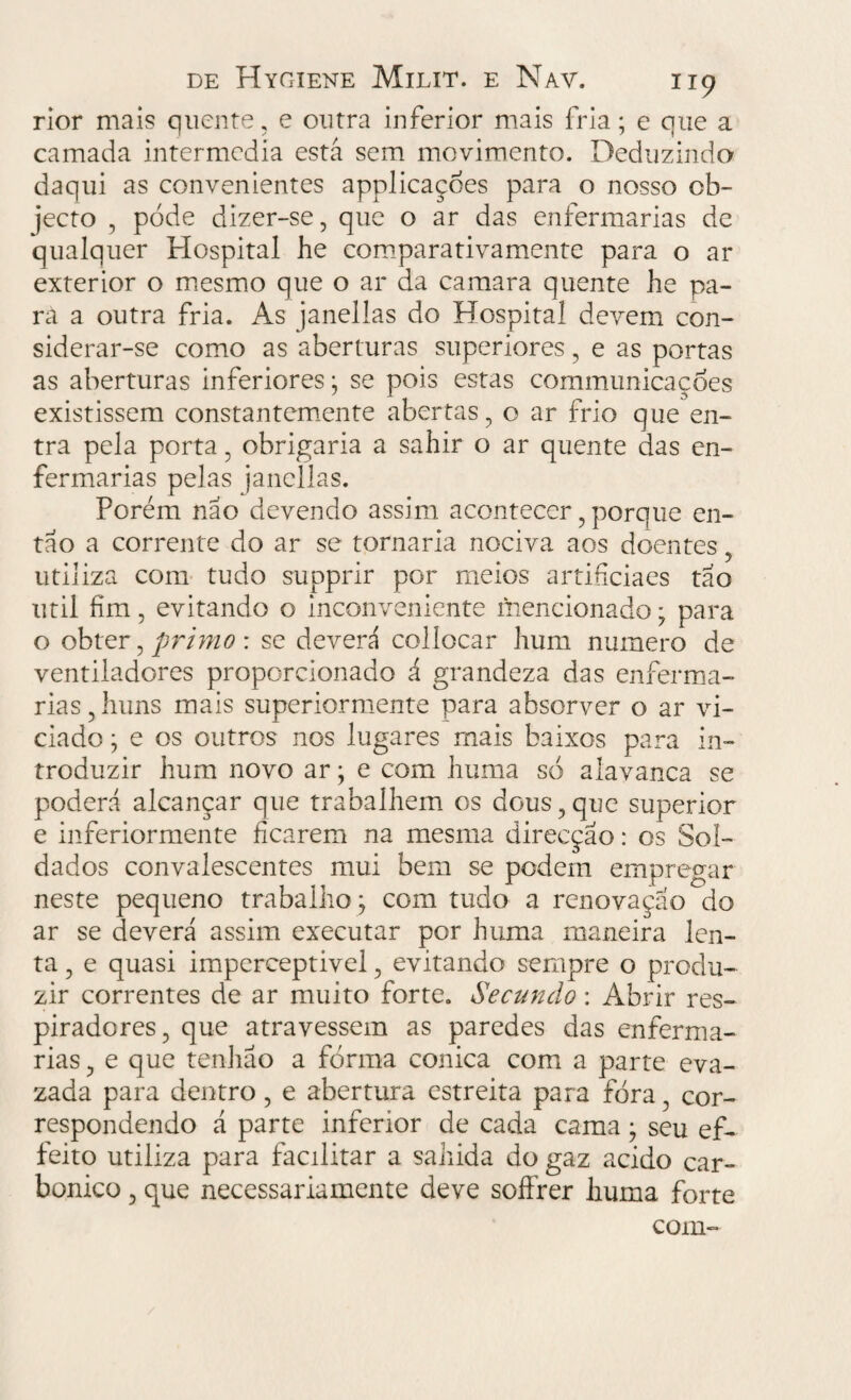rior mais quente, e outra inferior mais fria; e que a camada intermedia está sem movimento. Deduzindo daqui as convenientes applicaçoes para o nosso ob- jecto , pode dizer-se, que o ar das enfermarias de qualquer Hospital he comparativamente para o ar exterior o mesmo que o ar da camara quente he pa¬ ra a outra fria. As janellas do Hospital devem con¬ siderar-se como as aberturas superiores, e as portas as aberturas inferiores; se pois estas communicaçoes existissem constantemente abertas, o ar frio que en¬ tra pela porta, obrigaria a sahir o ar quente das en¬ fermarias pelas janellas. Porém não devendo assim acontecer, porque en¬ tão a corrente do ar se tornaria nociva aos doentes utiliza com tudo supprir por meios artifeiaes tão util fim, evitando o inconveniente mencionado; para o obter, primo : se deverá collocar hum numero de ventiladores proporcionado á grandeza das enferma¬ rias , huns mais superiormente para absorver o ar vi¬ ciado ; e os outros nos lugares mais baixos para in¬ troduzir hum novo ar; e com huma só alavanca se poderá alcançar que trabalhem os dous, que superior e inferiormente ficarem na mesma direcção: os Sol¬ dados convalescentes mui bem se podem empregar neste pequeno trabalho; com tudo a renovação do ar se deverá assim executar por huma maneira len¬ ta , e quasi imperceptivel, evitando sempre o produ¬ zir correntes de ar muito forte. Secundo : Abrir res- piradores, que atravessem as paredes das enferma¬ rias , e que tenhao a forma cônica com a parte eva- zada para dentro , e abertura estreita para fora, cor¬ respondendo á parte inferior de cada cama; seu ef- feito utiliza para facilitar a sahida do gaz acido car¬ bônico , que necessariamente deve soffrer huma forte com-