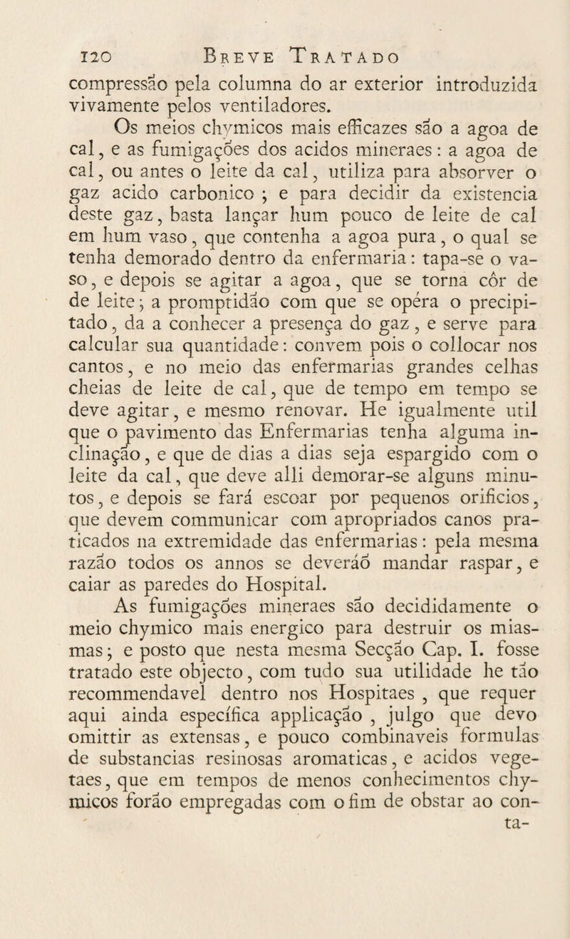 compressão pela columna do ar exterior introduzida vivamente pelos ventiladores. Os meios chymicos mais efficazes são a agoa de cal , e as fumigações dos ácidos mineraes: a agoa de cal , ou antes o leite da cal 3 utiliza para absorver o gaz acido carbonico ; e para decidir da existência deste gaz, basta lançar hum pouco de leite de cal em hum vaso 5 que contenha a agoa pura, o qual se tenha demorado dentro da enfermaria: tapa-se o va¬ so , e depois se agitar a agoa, que se torna cor de de leite; a promptidao com que se opéra o precipi¬ tado 5 da a conhecer a presença do gaz ? e serve para calcular sua quantidade: convem pois o collocar nos cantos ? e no meio das enfermarias grandes celhas cheias de leite de cal, que de tempo em tempo se deve agitar , e mesmo renovar. He igualmente util que o pavimento das Enfermarias tenha alguma in¬ clinação , e que de dias a dias seja espargido com o leite da cal, que deve alli demorar-se alguns minu¬ tos ? e depois se fará escoar por pequenos orifícios, que devem communicar com apropriados canos pra¬ ticados na extremidade das enfermarias: pela mesma razão todos os annos se deveráo mandar raspar, e caiar as paredes do Hospital. As fumigações mineraes são decididamente o meio chymico mais energico para destruir os mias¬ mas ; e posto que nesta mesma Secção Cap. I. fosse tratado este objecto, com tudo sua utilidade he tão recommendavel dentro nos Hospitaes ? que requer aqui ainda específica applicação , julgo que devo omittir as extensas, e pouco combináveis formulas de substancias resinosas aromaticas, e ácidos vege- taes,que em tempos de menos conhecimentos chy- micos forão empregadas com ofím de obstar ao con¬ ta-