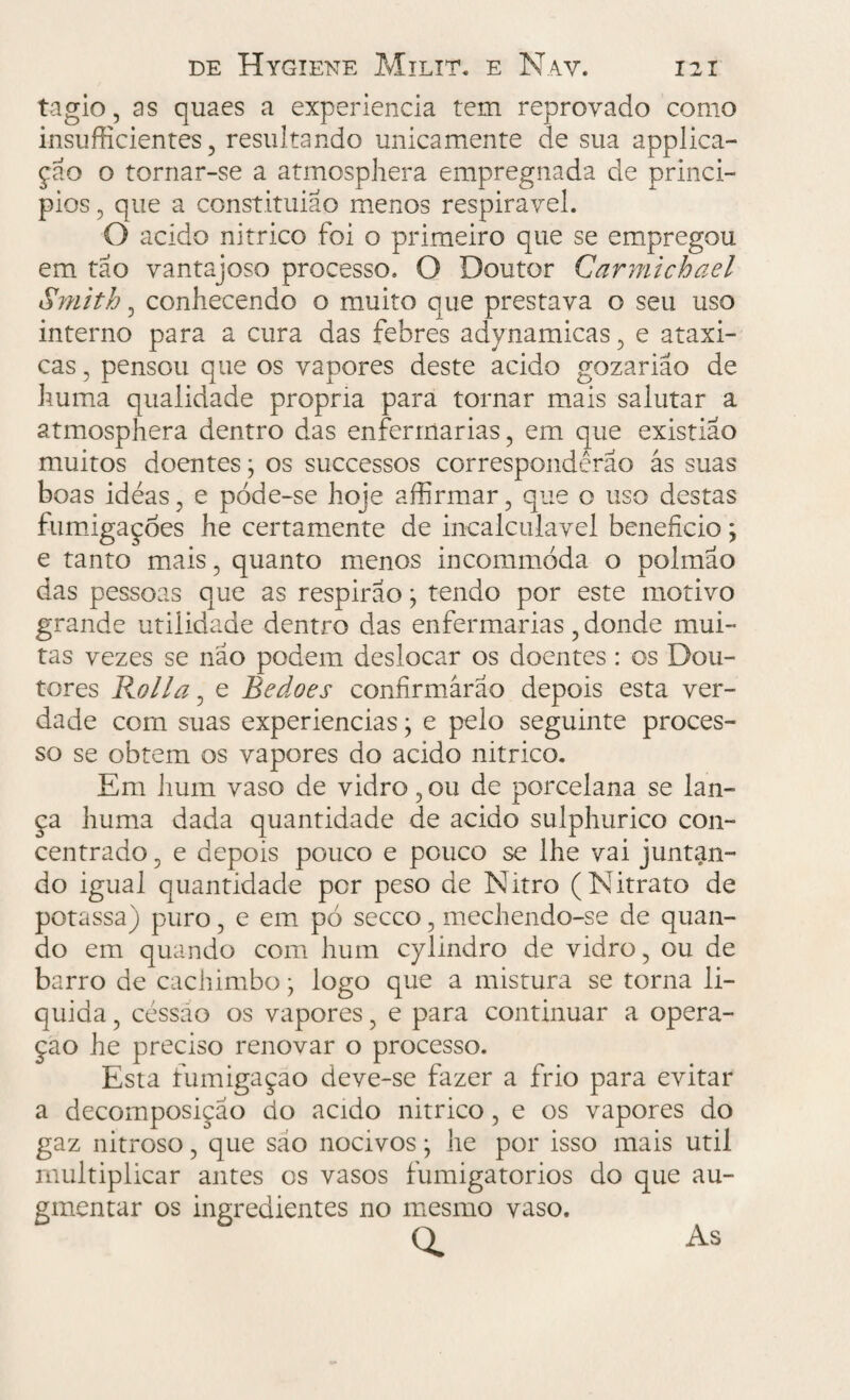 tagio, as quaes a experiencia tem reprovado como insufficientes , resultando unicamente de sua applica- çao o tornar-se a atmosphera empregnada de princi¬ pies, que a constituiao menos respirável. O acido nitrico foi o primeiro que se empregou em tão vantajoso processo. O Doutor Garmichael Smith, conhecendo o muito que prestava o seu uso interno para a cura das febres adynamicas, e ataxi- cas, pensou que os vapores deste acido gozarião de huma qualidade própria para tornar mais salutar a atmosphera dentro das enfermarias, em que existiao muitos doentes; os successos corresponderão ás suas boas ideas, e póde-se hoje affirmar, que o uso destas fumigações he certamente de incalculável beneficio; e tanto mais, quanto menos incommòda o polmao das pessoas que as respirao; tendo por este motivo grande utilidade dentro das enfermarias, donde mui¬ tas vezes se não podem deslocar os doentes: os Dou¬ tores Rolla, e Bedoes confirmarão depois esta ver¬ dade com suas experiencias; e pelo seguinte proces¬ so se obtem os vapores do acido nitrico. Em hum vaso de vidro, ou de porcelana se lan¬ ça huma dada quantidade de acido sulphurico con¬ centrado , e depois pouco e pouco se lhe vai juntan¬ do igual quantidade por peso de Nitro (Nitrato de potassa) puro, e em pó secco, mechendo-se de quan¬ do em quando com hum cylindro de vidro, ou de barro de cachimbo; logo que a mistura se torna li¬ quida , céssào os vapores, e para continuar a opera¬ ção he preciso renovar o processo. Esta fumigação deve-se fazer a frio para evitar a decomposição do acido nitrico, e os vapores do gaz nitroso, que são nocivos} he por isso mais util multiplicar antes os vasos fumigatorios do que au- gmentar os ingredientes no mesmo vaso. Q. As
