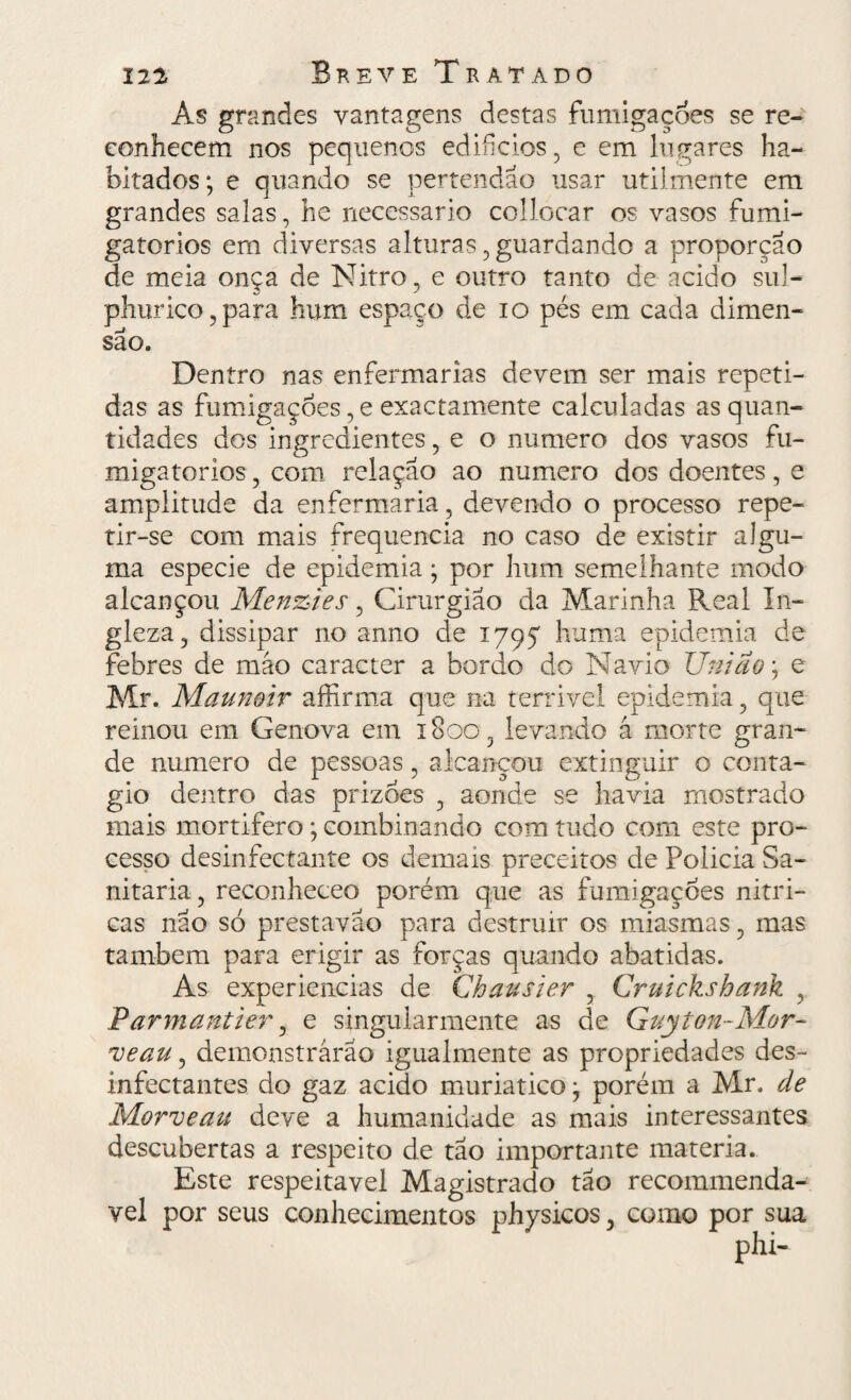 As grandes vantagens destas fumigações se re¬ conhecem nos pequenos edifícios , e em lugares ha¬ bitados; e quando se pertendao usar utilmente em grandes salas, he necessário collocar os vasos fumi- gatorios em diversas alturas, guardando a proporção de meia onça de Nitro, e outro tanto de acido sul- phurico,para hum espaço de io pés em cada dimen¬ são. Dentro nas enfermarias devem ser mais repeti¬ das as fumigações, e exactamente calculadas as quan¬ tidades dos ingredientes, e o numero dos vasos fu- migatorios, com relação ao numero dos doentes, e amplitude da enfermaria, devendo o processo repe¬ tir-se com mais frequência no caso de existir algu¬ ma especie de epidemia; por hum semelhante modo alcançou Menzies, Cirurgião da Marinha Real In- gleza, dissipar no anno de 1795 huma epidemia de febres de máo caracter a bordo do Navio União; e Mr. Maun&ir affirma que na terrivel epidemia, que reinou em Gênova em 1800, levando á morte gran¬ de numero de pessoas, alcançou extinguir o conta¬ gio dentro das prizoes , aonde se havia mostrado mais mortífero ; combinando com tudo com este pro¬ cesso desinfectante os demais preceitos de Policia Sa- nitaria, reconheceo porém que as fumigações nítri¬ cas não só prestavao para destruir os miasmas, mas também para erigir as forças quando abatidas. As experiencias de Chausier , Cruickshank , IParmantier, e singularmente as de Guyion-Mor- ueau, demonstrarão igualmente as propriedades des¬ infectantes do gaz acido muriatico; porém a Mr. de Morveau deve a humanidade as mais interessantes descubertas a respeito de tão importante matéria. Este respeitável Magistrado tão recommenda- vel por seus conhecimentos physicos, como por sua phi-