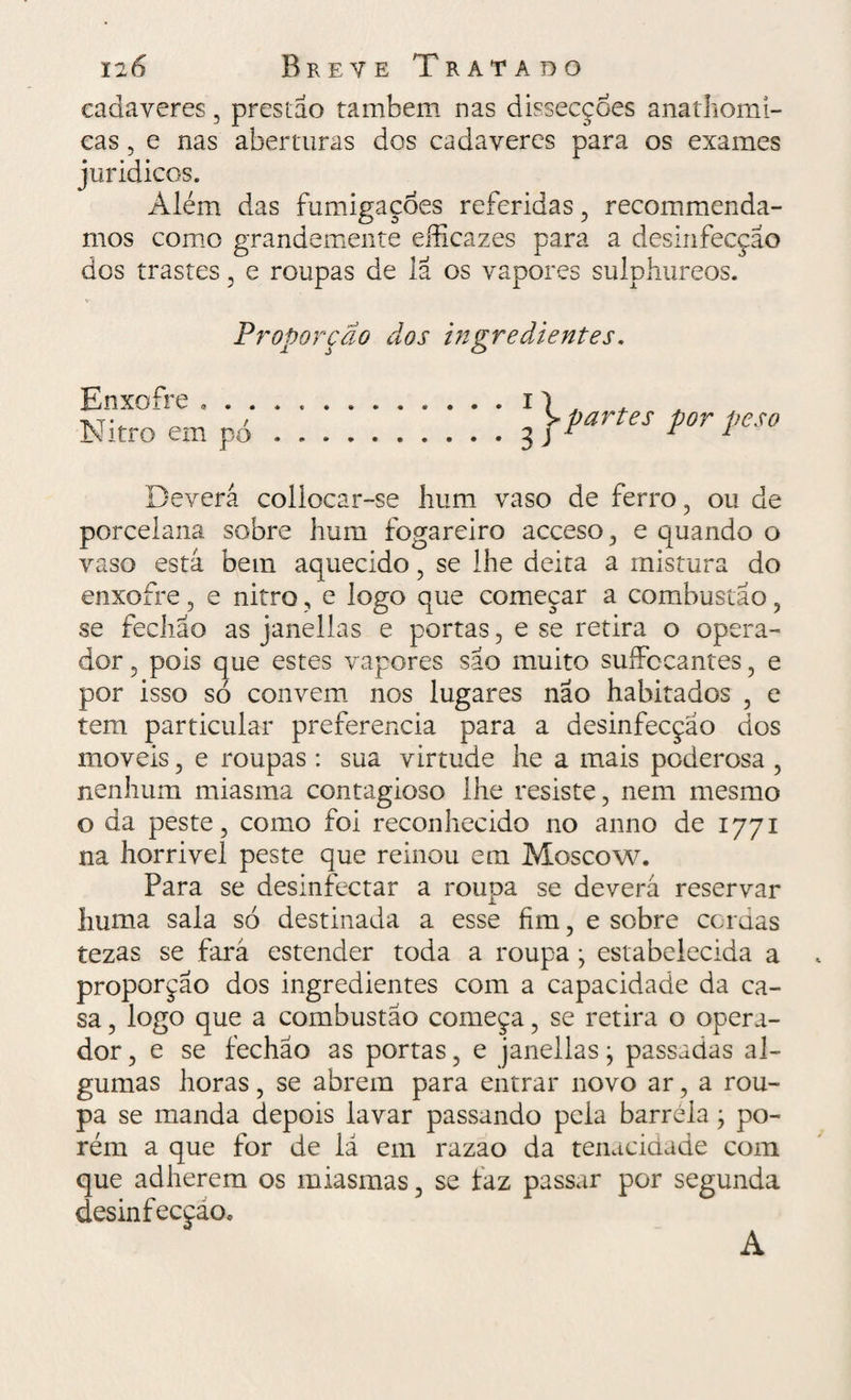 cadaveres 3 prestao também nas dissecções anathomi- cas 5 e nas aberturas dos cadaveres para os exames juridicos. Além das fumigações referidas , recommenda- mos como grandemente eíficazes para a desinfecção dos trastes , e roupas de lã os vapores sulphureos. Proporção dos ingredientes. Enxofre . . . Nitro em pó Deverá collocar-se hum vaso de ferro , ou de porcelana sobre hum fogareiro acceso , e quando o vaso está bem aquecido , se lhe deita a mistura do enxofre, e nitro, e logo que começar a combustão , se fechao as janellas e portas , e se retira o opera¬ dor , pois que estes vapores sao muito suífocantes , e por isso só convem nos lugares não habitados , e tem particular preferencia para a desinfecção dos moveis , e roupas : sua virtude he a mais poderosa , nenhum miasma contagioso lhe resiste, nem mesmo o da peste, como foi reconhecido no anno de 1771 na horrivel peste que reinou em Mosco w. Para se desinfectar a roupa se deverá reservar huma sala só destinada a esse fim, e sobre cordas tezas se fará estender toda a roupa j estabelecida a proporção dos ingredientes com a capacidade da ca¬ sa , logo que a combustão começa, se retira o opera¬ dor , e se fechao as portas, e janellas • passadas al¬ gumas horas, se abrem para entrar novo ar, a rou¬ pa se manda depois lavar passando pela barreia ; po¬ rém a que for de iá em razao da tenacidade com que adherem os miasmas, se faz passar por segunda desinfecçáOo A
