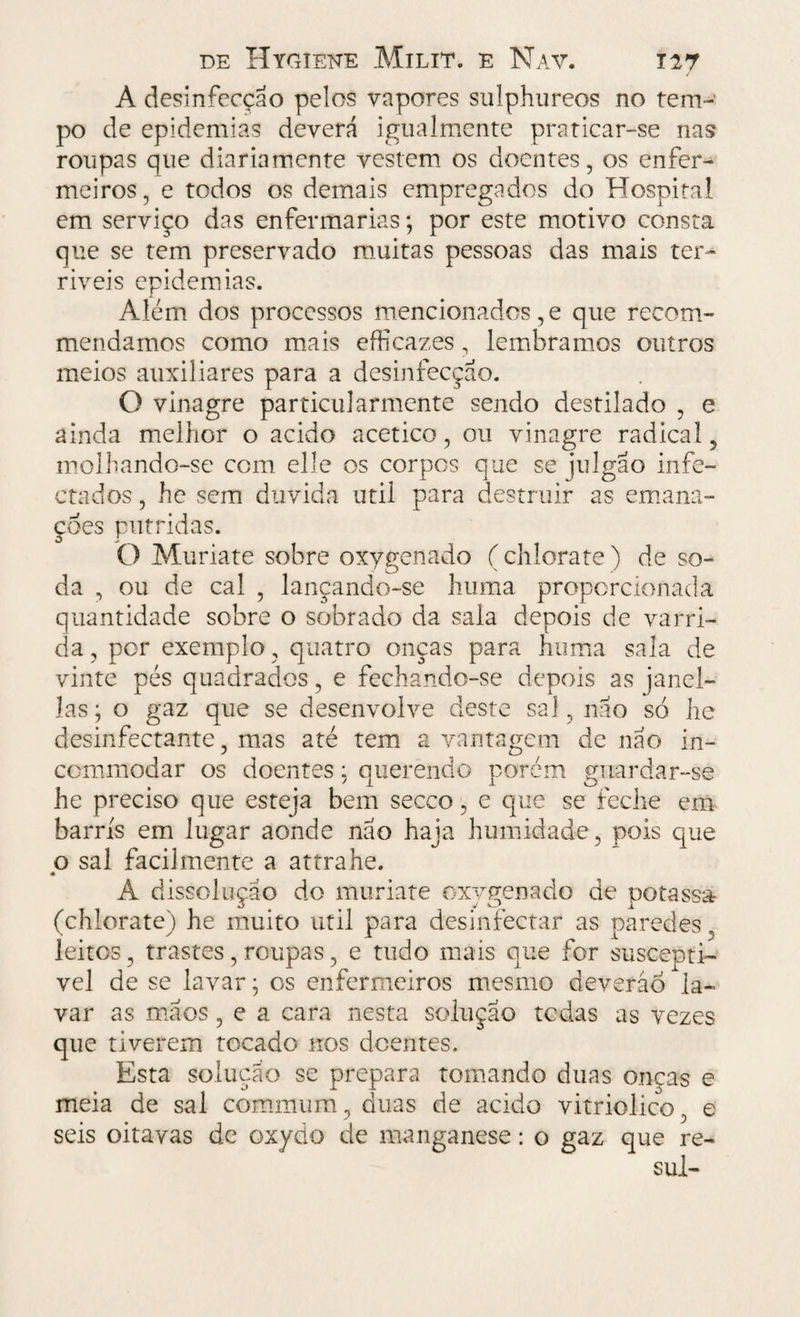A desinfecção pelos vapores sulphureos no tem¬ po de epidemias deverá igualmente praticar-se nas roupas que diariamente vestem os doentes, os enfer¬ meiros , e todos os demais empregados do Hospital em serviço das enfermarias; por este motivo consta que se tem preservado muitas pessoas das mais ter- riveis epidemias. Além dos processos mencionados, e que recom- mendamos como mais efficazes, lembramos outros meios auxiliares para a desinfecção. O vinagre particularmente sendo destilado , e ainda melhor o acido acético, ou vinagre radical, molhando-se com elle os corpos que se julgão infe¬ ctados , he sem duvida util para destruir as emana¬ ções pútridas. O Muriate sobre oxygenado ( chlorate ) de so¬ da , ou de cal , lançando-se huma proporcionada quantidade sobre o sobrado da saia depois de varri¬ da , por exemplo, quatro onças para huma sala de vinte pés quadrados, e fechando-se depois as janel- las; o gaz que se desenvolve deste sal, não só he desinfectante, mas até tem a vantagem de não in- cornmodar os doentes: querendo porém guardar-se he preciso que esteja bem secco, e que se feche em barris em lugar aonde não haja humidade , pois que o sal facilmente a attrahe. A dissolução do muriate oxygenado de potassa (chlorate) he muito util para desinfectar as paredes leitos, trastes, roupas, e tudo mais que for suscepti- vel de se lavar; os enfermeiros mesmo deverão la¬ var as mãos, e a cara nesta solução tedas as vezes que tiverem tocado nos doentes. Esta solução se prepara tomando duas onças e meia de sal commum, duas de acido vitriolico, e seis oitavas de oxydo de manganese: o gaz que re- sul-