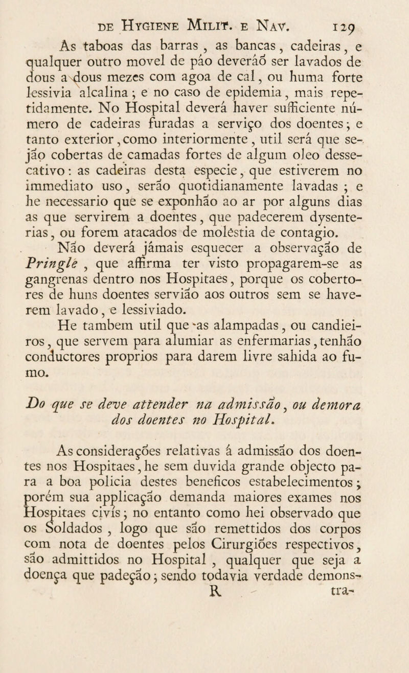 As taboas das barras , as bancas, cadeiras, e qualquer outro movei de páo deveráô ser lavados de dous a dous mezes com agoa de cal, ou huma forte lessivia alcalina; e no caso de epidemia, mais repe¬ tidamente. No Hospital deverá haver suíhciente nú¬ mero de cadeiras furadas a serviço dos doentes; e tanto exterior,como interiormente, util será que se-, jáo cobertas de camadas fortes de algum oleo desse- cativo: as cadeiras desta especie, que estiverem no immediato uso, serão quotidianamente lavadas ; e he necessário que se exponhao ao ar por alguns dias as que servirem a doentes, que padecerem disente¬ rias , ou forem atacados de moléstia de contagio. Não deverá jámais esquecer a observação de Pringle , que affirma ter visto propagarem-se as gangrenas dentro nos Hospitaes, porque os coberto¬ res de huns doentes servião aos outros sem se have¬ rem lavado, e lessiviado. He também util que'as alampadas, ou candiei- ros, que servem para alumiar as enfermarias, tenhão conductores proprios para darem livre sahida ao fu¬ mo. Do que se deve attender na admissão, ou demora dos doentes no Hospital. As considerações relativas á admissão dos doen¬ tes nos Hospitaes, he sem duvida grande objecto pa¬ ra a boa policia destes beneficos estabelecimentos y porém sua applicação demanda maiores exames nos Hospitaes civis; no entanto como hei observado que os Soldados , logo que são remettidos dos corpos com nota de doentes pelos Cirurgiões respectivos, são admittidos no Hospital , qualquer que seja a doença que padeçao; sendo todavia verdade demons- R - tra-