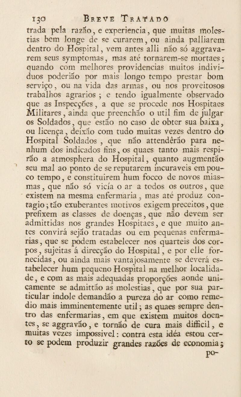trada pela razão, e experiencia, que muitas molés¬ tias bem longe de se curarem, ou ainda palliarem dentro do Hospital, vem antes alli não só aggrava¬ rem seus symptomas, mas até tornarem-se mortaes; quando com melhores providencias muitos indiví¬ duos poderiao por mais longo tempo prestar bom serviço, ou na vida das armas, ou nos proveitosos trabalhos agrarios ; e tendo igualmente observado que as Inspecçoes, a que se procede nos Hospitaes Militares, ainda que preenchao o util fim de julgar os Soldados, que estão no caso de obter sua baixa, ou licença, deixão com tudo muitas vezes dentro do Hospital Soldados , que não attendêrão para ne¬ nhum dos indicados fins, os quaes tanto mais respi- rão a atmosphera do Hospital, quanto augmentão- seu mal ao ponto de se reputarem incuráveis em pou¬ co tempo, e constituírem hum focco de novos mias¬ mas , que não só vicia o ar a todos os outros, que existem na mesma enfermaria, mas até produz con¬ tagio • tão exuberantes motivos exigem preceitos, que prefixem as classes de doenças, que não devem ser admittidas nos grandes Hospitaes, e que muito an¬ tes convirá sejao tratadas ou em pequenas enferma¬ rias , que se podem estabelecer nos quartéis dos cor¬ pos , sujeitas á direcção do Hospital, e por elle for¬ necidas , ou ainda mais vantajosamente se deverá es¬ tabelecer hum pequeno Hospital na melhor localida¬ de, e com as mais adequadas proporçoes aonde uni¬ camente se admittão as moléstias, que por sua par¬ ticular indole demandao a pureza do ar como reme- dio mais imminentemente util; as quaes sempre den¬ tro das enfermarias, em que existem muitos doen¬ tes , se aggravao, e tornao de cura mais difficil, e muitas vezes impossível: contra esta idéa estou cer¬ to se podem produzir grandes razoes de economia; po-