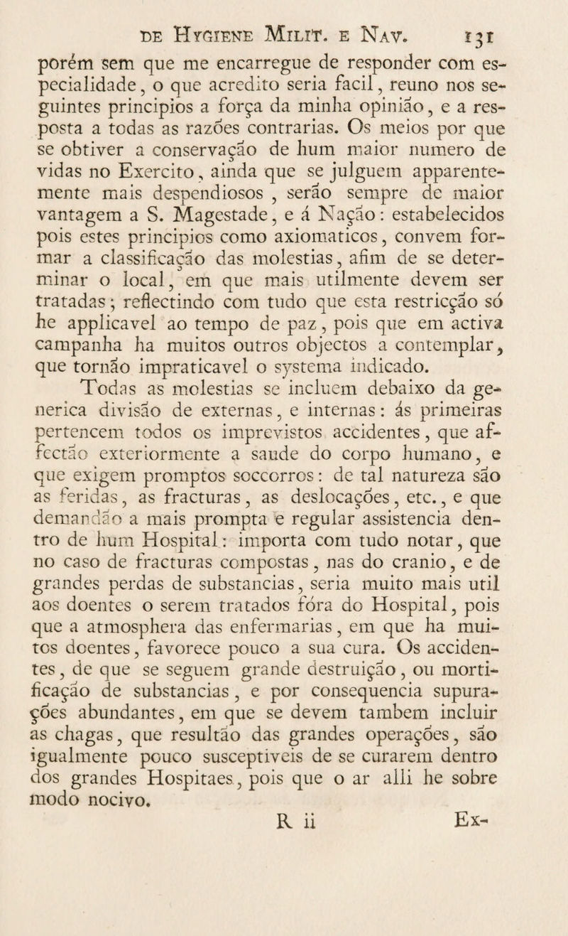 porém sem que me encarregue de responder com es¬ pecialidade , o que acredito seria facil, reuno nos se¬ guintes principios a força da minha opinião, e a res¬ posta a todas as razoes contrarias. Os meios por que se obtiver a conservação de hum maior numero de vidas no Exercito, ainda que se julguem apparente- mente mais despendiosos , serão sempre de maior vantagem a S. Magestade, e á Nação: estabelecidos pois estes principios como axiomáticos, convem for¬ mar a classificação das moléstias, afim de se deter¬ minar o local, em que mais utilmente devem ser tratadas; reflectindo com tudo que esta restricção só he applicavel ao tempo de paz, pois que em activa campanha ha muitos outros objectos a contemplar, que tornão impraticável o systema indicado. Todas as moléstias se incluem debaixo da ge¬ nérica divisão de externas, e internas: ás primeiras pertencem todos os imprevistos accidentes, que af- fectão exterior mente a saude do corpo humano, e que exigem promptos scccorros: de tal natureza são as feridas, as fracturas , as deslocações , etc., e que demandao a mais prompta e regular assistência den¬ tro de hum Hospital: importa com tudo notar, que no caso de fracturas compostas, nas do crânio, e de grandes perdas de substancias, seria muito mais util aos doentes o serem tratados fora do Hospital, pois que a atmosphera das enfermarias, em que ha mui¬ tos doentes, favorece pouco a sua cura. Os acciden¬ tes , de que se seguem grande destruição, ou morti¬ ficação de substancias , e por consequência supura¬ ções abundantes, em que se devem também incluir as chagas, que resultao das grandes operaçoes, são igualmente pouco susceptiveis de se curarem dentro dos grandes Hospitaes, pois que o ar alli he sobre modo nocivo. R ii Ex-