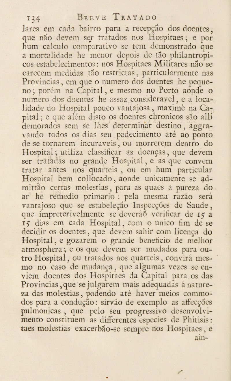 lares em cada bairro para a recepção dos doentes, que não devem ser tratados nos Hospitaes • e por hum calculo comparativo se tem demonstrado que a mortalidade he menor depois de tão philantropi- cos estabelecimentos: nos Hospitaes Militares não se carecem medidas tão restrictas, particularmente nas Provindas , em que o numero dos doentes he peque¬ no ; porém na Capital, e mesmo no Porto aonde o numero dos doentes he assaz considerável, e a loca¬ lidade do Hospital pouco vantajosa, maximè na Ca¬ pital • e que além disto os doentes chronicos são alli demorados sem se lhes determinar destino, aggra- vando todos os dias seu padecimento até ao ponto de se tornarem incuráveis, ou morrerem dentro do Hospital; utiliza classificar as doenças, que devem ser tratadas no grande Hospital, e as que convem tratar antes nos quartéis , ou em hum particular Hospital bem collocado, aonde unicamente se ad- rnittao certas moléstias, para as quaes a pureza do ar he remedio primário : pela mesma razão será vantajoso que se estabeleção InspecçÒes de Saude, que impreterivelmente se deveraõ verificar de 15 a iç dias em cada Hospital, com o unico fim de se decidir os doentes, que devem sahir com licença do Hospital, e gozarem o grande beneíicio de melhor atmosphera; e os que devem ser mudados para ou¬ tro Hospital, ou tratados nos quartéis, convirá mes¬ mo no caso de mudança, que algumas vezes se en¬ viem doentes dos Hospitaes da Capital para os das Provindas, que se julgarem mais adequadas à nature¬ za das moléstias, podendo até haver meios commo- dos para a condução: sirvão de exemplo as alfecçòes pulmonicas , que pelo seu progressivo desenvolvi¬ mento constituem as differentes especies de Phitisis: taes moléstias exacerbão-se sempre nos Hospitaes, e ain-