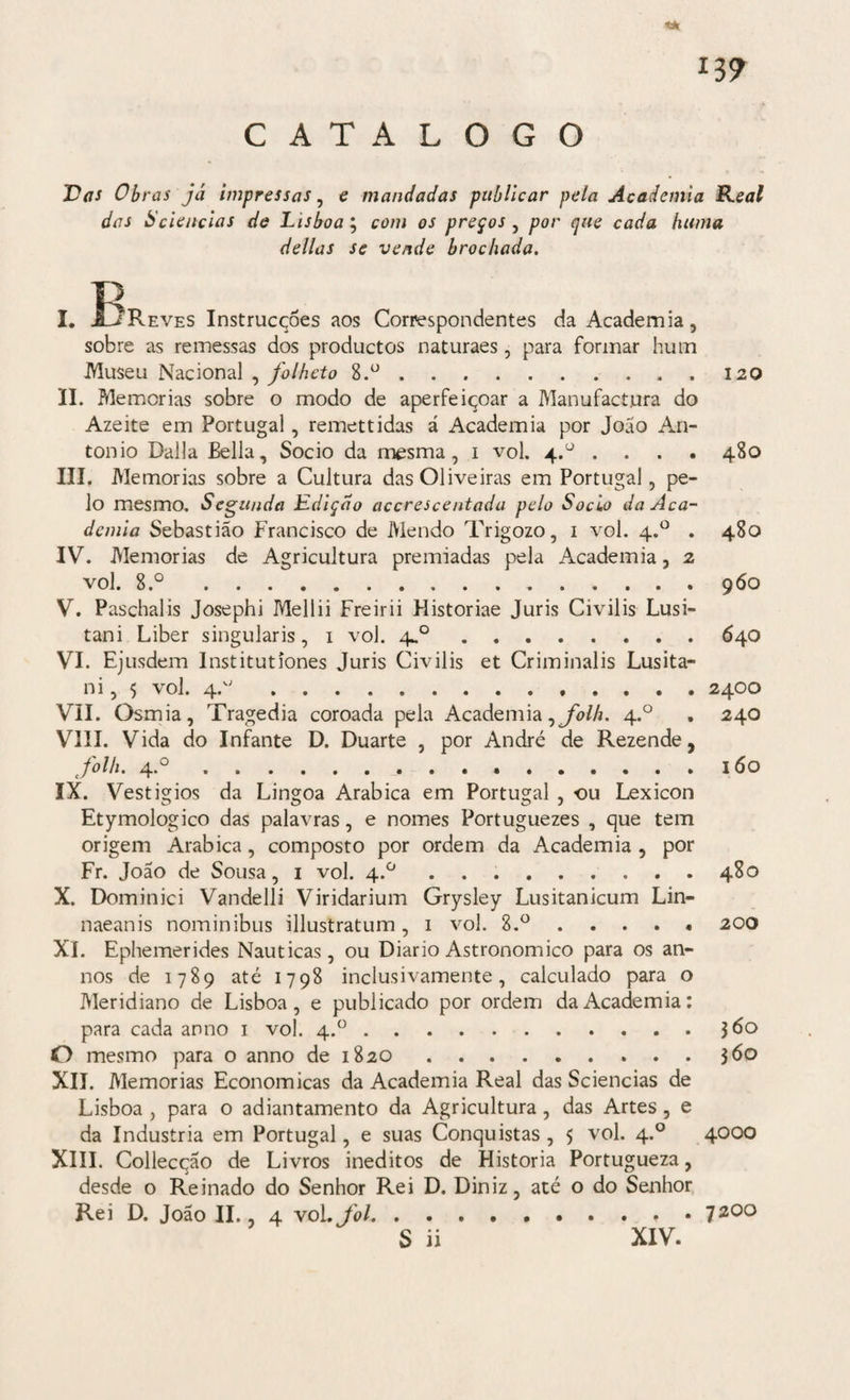 CATALOGO ti» *39 Vas Obras já impressas, e mandadas publicar pela Academia Real das Sciências de Lisboa; com os preços , por que cada luima delias se vende brochada. I. ÍjReves Instrucqôes aos Correspondentes da Academia, sobre as remessas dos productos naturaes , para formar hum Museu Nacional , folheto S.°.. II. Memórias sobre o modo de aperfeiçoar a Manufactura do Azeite em Portugal, remettidas á Academia por João An- tonio Dalla Bella, Socio da mesma, 1 vol. 4.° . . . . III. Memórias sobre a Cultura das Oliveiras em Portugal, pe¬ lo mesmo. Segunda Edição accrescentada pelo Socio da Aca¬ demia Sebastião Francisco de Mendo Trigozo, 1 vol. 4.0 . IV. Memórias de Agricultura premiadas pela Academia, 2 vol. 8.°. V. Paschalis Josephi Mellii Freirii Historiae Juris Civilis Lusi- tani Liber singularis, 1 vol. 4.0. VI. Ejusdem Institutíones Juris Civilis et Criminalis Lusita- ni, 5 vol. 4.0. VII. Osmia, Tragédia coroada pela Academia,^//*. 4.0 VIII. Vida do Infante D. Duarte , por André de Rezende, folh' 4*°... IX. Vestígios da Lingoa Arabica em Portugal , ou Lexicon Etymologico das palavras, e nomes Portuguezes , que tem origem Arabica, composto por ordem da Academia , por Fr. João de Sousa, 1 vol. 4.0.. X. Dominici Vandelli Viridarium Grysley Lusitanicum Lin- naeanis nominibus illustratum, 1 vol. 8.°. XI. Ephemerides Nauticas, ou Diário Astronomico para os an- nos de 1789 até 1798 inclusivamente, calculado para o Meridiano de Lisboa, e publicado por ordem da Academia: para cada anno 1 vol. 4.°. O mesmo para o anno de 1820. XII. Memórias Económicas da Academia Real das Sciencias de Lisboa , para o adiantamento da Agricultura, das Artes, e da Industria em Portugal, e suas Conquistas , 5 vol. 4.0 XIII. Collecqão de Livros inéditos de Historia Portugueza, desde o Reinado do Senhor Rei D. Diniz, até o do Senhor Rei D. João II., 4 vol. foi. . . S ii 120 480 480 960 640 2400 240 160 480 200 360 360 4000 7200 XIV.