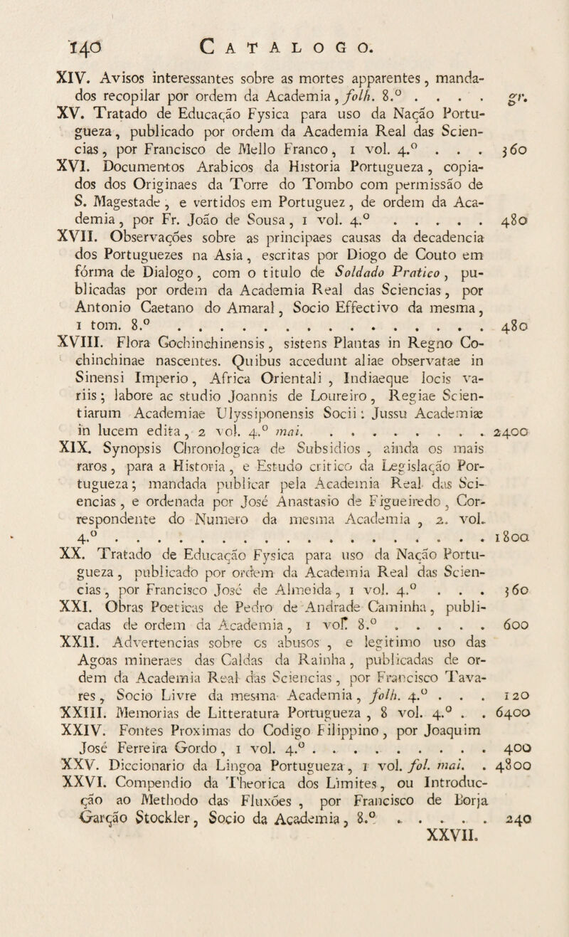 Catalogo. 140 XIV. Avisos interessantes sobre as mortes apparentes, manda¬ dos recopilar por ordem da Academia, folh. 8.° . . . gr. XV. Tratado de Educação Fysica para uso da Nação Portu- gueza, publicado por ordem da Academia Real das Scien- cias, por Francisco de Mello Franco, 1 vol. 4.0 . . . 360 XVI. Documentos Arábicos da Historia Portugueza, copia¬ dos dos Originaes da Torre do Tombo com permissão de S. Magestade , e vertidos em Portuguez, de ordem da Aca¬ demia, por Fr. João de Sousa, 1 vol. 4.0 ..... 480 XVII. Observações sobre as principaes causas da decadência dos Portuguezes na Asia, escritas por Diogo de Couto em fôrma de Dialogo, com o titulo de Soldado Pratico, pu¬ blicadas por ordem da Academia Real das Sciencias, por Antonio Caetano do Amaral, Socio Effectivo da mesma, i tom. 8.°.480 XVIII. Flora Gochinchinensis, sistens Plantas in Regno Co- chinchinae nascentes. Quibus accedunt aliae observatae in Sinensi Império, África Orientali , Indiaeque locis va- riis; labore ac studio Joannis de Loureiro, Regiae Scien- tiarum Academiae Ulyssiponensis Socii: Jussu Academise in lucem edita , 2 vol. 4.0 mai. ..2400 XIX. Synopsis Chronologica de Subsidios , ainda os mais raros, para a Historia, e Estudo critico da Legislação Por¬ tugueza ; mandada publicar pela Academia Real das Sci¬ encias , e ordenada por José Anastasio de Figueiredo, Cor¬ respondente do Numero da mesma Academia , 2.. voL 4.0.. 180a XX. Tratado de Educação Fysica para uso da Nação Portu¬ gueza, publicado por ordem da Academia Real das Scien¬ cias, por Francisco José de Almeida, 1 vol. 4.0 ... 360 XXI. Obras Poéticas de Pedro de Andrade Caminha, publi¬ cadas de ordem da Academia, 1 voT. 8.°.óoo XXII. Advertências sobre cs abusos , e legitimo uso das Agoas mineraes das Caldas da Rainha, publicadas de or¬ dem da Academia Real das Sciencias, por Francisco Tava¬ res, Socio Livre da mesma Academia, folh. 4.° . . . 120 XXIII. Memórias de Litteratura Portugueza , 8 vol. 4.0 . . 6400 XXIV. Fontes Próximas do Codigo Filippino, por Joaquim José Ferreira Gordo , 1 vol. 4.0.400 XXV. Diccionario da Lingoa Portugueza , 1 vol. foi. mai. . 4800 XXVI. Compendio da Theorica dos Limites, ou Introduc- ção ao Methodo das Fluxóes , por Francisco de Forja Garção Stockler, Socio da Academia, 8.° ..... 240 XXVIL