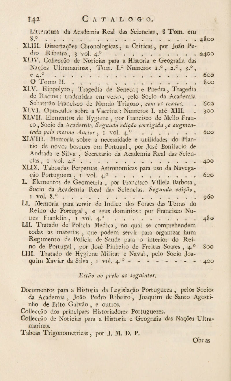 14^ Catalogo. Litteratura da Academia Real das Sciencias, 8 Tom. em 8.°.4800 XLiíI. Dissertações Ghronologicas , e Criticas, por João Pe¬ dro Ribeiro, 3 vol. 4.0 .2400 XL1Y. Collecção de Noticias para a Historia e Geografia das Nações Ultramarinas, Tom. I.° Numeros j.°, 2.0, 3.0, e 4.°.600 O Tomo II.800 XLV. Hippolyto, Tragédia de Seneca; e Phedra, Tragédia de Racine : traduzidas em verso, pelo Socio da Academia Sebastião Francisco de Mendo TrUozo , com os textos. . 600 O J X!XI. Opusculos sobre a Vaccina : Numeros I. até XIII. . 300 XLVIJ. Elementos de Hygiene , por Francisco de Mello Fran¬ co , Socio da Academia. Segunda edição corrigida , e augmen- tada pelo mesmo Áuctor, 1 vol. 4.0.ÓOO XLVIÍX. Memória sobre a necessidade e utilidades do Plan¬ tio de novos bosques em Portugal, por José Bonifácio de Andrada e Silva , Secretario da Academia Real das Scien¬ cias , 1 vol. 4.0.400 XLIX. Taboadas Perpetuas Astronômicas para uso da Navega¬ ção Portugueza, 1 vol. 4.0.6co L. Elementos de Geometria , por Francisco Villela Barbosa, Socio da Academia Real das Sciencias. Segunda edição, i vol. 8.°.960 LI. Memória para servir de índice dos Foraes das Terras do Reino de Portugal , e seus dominios: por Francisco Nu¬ nes Franklin, 1 vol. 4.0.480 LII. Tratado de Policia Medica , no qual se comprehendem todas as matérias , que podem servir para organizar hum Regimento de Policia de Saude para o interior do Rei¬ no de Portugal , por José Pinheiro de Freitas Soares , 4.0 800 LIII. Tratado de Hygiene Militar e Naval, pelo Socio Joa¬ quim Xavier da Silva , 1 vol. 4.0 - - -- -- -- 400 Estão no prelo as seguintes. Documentos para a Historia da Legislação Portugueza , pelos Socios da Academia, João Pedro Ribeiro, Joaquim de Santo Agosti¬ nho de Brito Galvão , e outros. Collecção dos principaes Historiadores Portuguezes. Collecção de Noticias para a Historia e Geografia das Nações Ultra¬ marinas. Taboas Trigonométricas, por J. M. D. P. Obr as