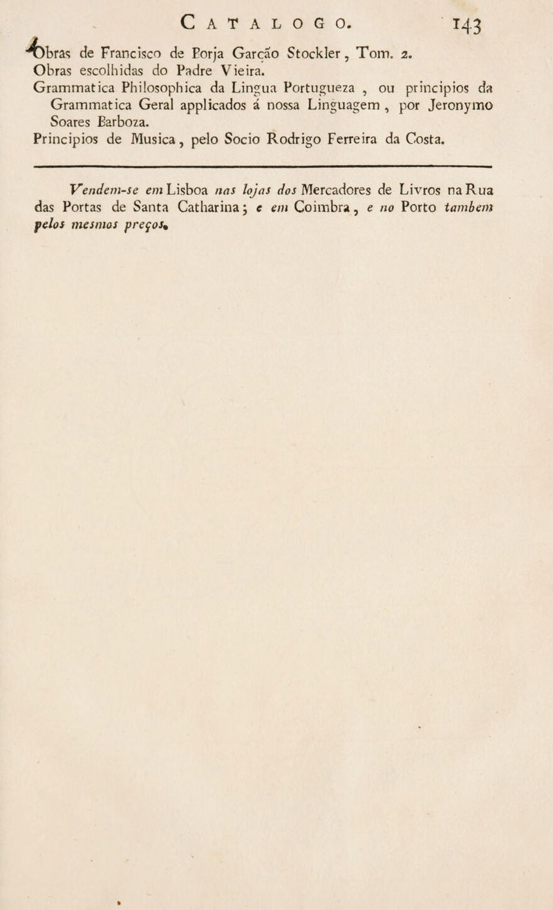 T43 febras cie Francisco de Eorja Garcao Stockler, Toin. 2. Obras escolhidas do Padre Vieira. Grammatica Philosophica da Lingua Portugueza , ou princípios da Grammatica Geral appliçados á nossa Linguagem , por Jeronymo Soares Barboza. Principios de Musica, pelo Socio Rodrigo Ferreira da Costa. Vendem-se em Lisboa nas lojas dos Mercadores de Livros na Rua das Portas de Santa Catharina; e em Coimbra, e no Porto também feios mesmos preços%