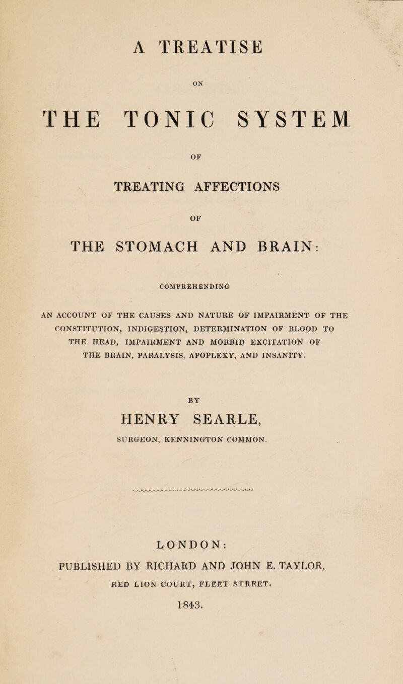 A TREATISE ON THE TONIC SYSTEM OF TREATING AFFECTIONS OF THE STOMACH AND BRAIN: COMPREHENDING AN ACCOUNT OF THE CAUSES AND NATURE OF IMPAIRMENT OF THE CONSTITUTION, INDIGESTION, DETERMINATION OF BLOOD TO THE HEAD, IMPAIRMENT AND MORBID EXCITATION OF THE BRAIN, PARALYSIS, APOPLEXY, AND INSANITY. BY HENRY SEARLE, SURGEON, KENNINGTON COMMON, LONDON; PUBLISHED BY RICHARD AND JOHN E. TAYLOR, RED LION COURT, FLEET STREET, 1843