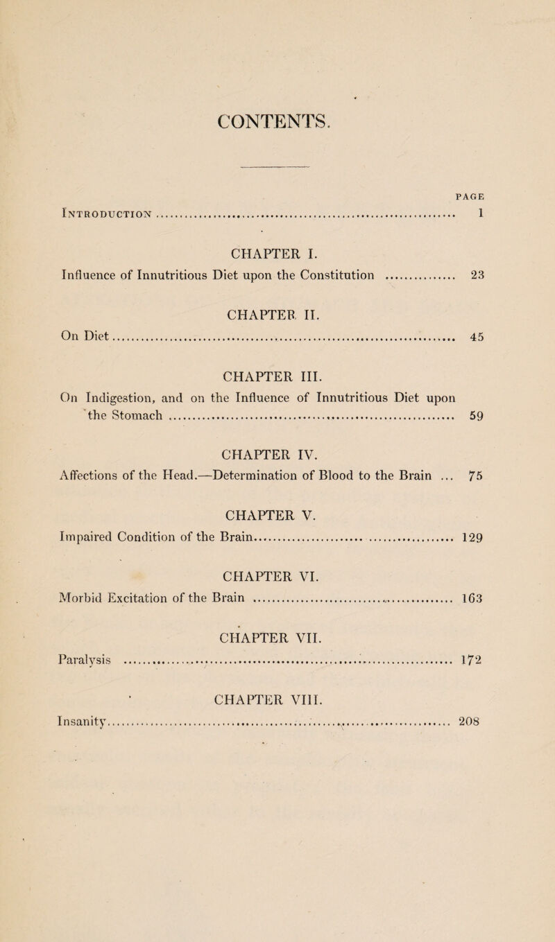 CONTENTS. PAGE Introduction. 1 CHAPTER I. Influence of Innutritious Diet upon the Constitution . 23 CHAPTER II. On Diet ... 45 CHAPTER III. On Indigestion, and on the Influence of Innutritious Diet upon the Stomach ... 59 CHAPTER IV. Affections of the Head.—Determination of Blood to the Brain ... 75 CHAPTER V. Impaired Condition of the Brain. 129 CHAPTER VI. Morbid Excitation of the Brain . 163 CHAPTER VII. Paralysis . 172 CHAPTER VIII. Insanity. ...... 208