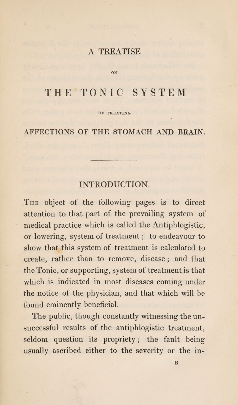 ON THE TONIC SYSTEM OF TREATING AFFECTIONS OF THE STOMACH AND BRAIN. INTRODUCTION. The object of the following pages is to direct attention to that part of the prevailing system of medical practice which is called the Antiphlogistic, or lowering, system of treatment; to endeavour to show that this system of treatment is calculated to create, rather than to remove, disease; and that the Tonic, or supporting, system of treatment is that which is indicated in most diseases coming under the notice of the physician, and that which will be found eminently beneficial. The public, though constantly witnessing the un¬ successful results of the antiphlogistic treatment, seldom question its propriety; the fault being usually ascribed either to the severity or the in- B