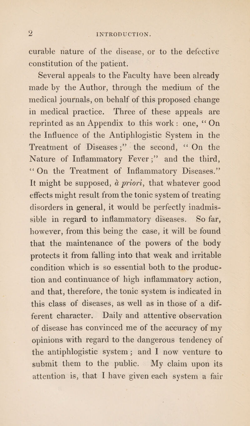 curable nature of the disease, or to the defective constitution of the patient. Several appeals to the Faculty have been already made by the Author, through the medium of the medical journals, on behalf of this proposed change in medical practice. Three of these appeals are reprinted as an Appendix to this work : one, <£ On the Influence of the Antiphlogistic System in the Treatment of Diseases;’5 the second, “ On the Nature of Inflammatory Fever;” and the third, “ On the Treatment of Inflammatory Diseases.” It might be supposed, a priori, that whatever good effects might result from the tonic system of treating disorders in general, it would be perfectly inadmis¬ sible in regard to inflammatory diseases. So far, however, from this being the case, it will be found that the maintenance of the powers of the body protects it from falling into that weak and irritable condition which is so essential both to the produc¬ tion and continuance of high inflammatory action, and that, therefore, the tonic system is indicated in this class of diseases, as well as in those of a dif¬ ferent character. Daily and attentive observation of disease has convinced me of the accuracy of my opinions with regard to the dangerous tendency of the antiphlogistic system ; and I now venture to submit them to the public. My claim upon its attention is, that I have given each system a fair