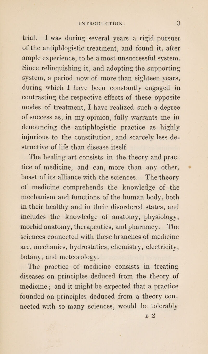 trial. I was during several years a rigid pursuer of the antiphlogistic treatment, and found it, after ample experience, to be a most unsuccessful system. Since relinquishing it, and adopting the supporting system, a period now of more than eighteen years, during which I have been constantly engaged in contrasting the respective effects of these opposite modes of treatment, I have realized such a degree of success as, in my opinion, fully warrants me in denouncing the antiphlogistic practice as highly injurious to the constitution, and scarcely less de¬ structive of life than disease itself. The healing art consists in the theory and prac¬ tice of medicine, and can, more than any other, boast of its alliance with the sciences. The theory of medicine comprehends the knowledge of the mechanism and functions of the human body? both in their healthy and in their disordered states, and includes the knowledge of anatomy, physiology, morbid anatomy, therapeutics, and pharmacy. The sciences connected with these branches of medicine are, mechanics, hydrostatics, chemistry, electricity, botany, and meteorology. The practice of medicine consists in treating diseases on principles deduced from the theory of medicine ; and it might be expected that a practice founded on principles deduced from a theory con¬ nected with so many sciences, would be tolerably b 2