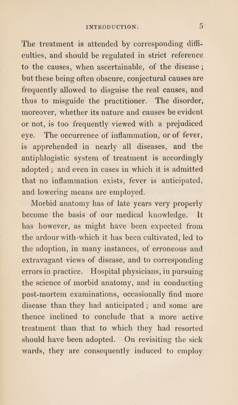 The treatment is attended by corresponding diffi¬ culties, and should be regulated in strict reference to the causes, when ascertainable, of the disease ; but these being often obscure, conjectural causes are frequently allowed to disguise the real causes, and thus to misguide the practitioner. The disorder, moreover, whether its nature and causes be evident or not, is too frequently viewed with a prejudiced eye. The occurrence of inflammation, or of fever, is apprehended in nearly all diseases, and the antiphlogistic system of treatment is accordingly adopted; and even in cases in which it is admitted that no inflammation exists, fever is anticipated, and lowering means are employed. Morbid anatomy has of late years very properly become the basis of our medical knowledge. It has however, as might have been expected from the ardour with*which it has been cultivated, led to the adoption, in many instances, of erroneous and extravagant views of disease, and to corresponding errors in practice. Hospital physicians, in pursuing the science of morbid anatomy, and in conducting post-mortem examinations, occasionally find more disease than they had anticipated ; and some are thence inclined to conclude that a more active treatment than that to which they had resorted should have been adopted. On revisiting the sick wards, they are consequently induced to employ