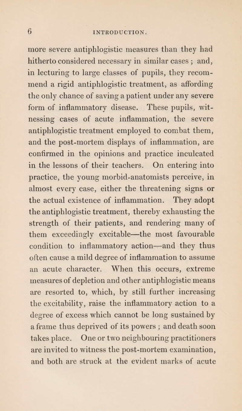 more severe antiphlogistic measures than they had hitherto considered necessary in similar cases ; and, in lecturing to large classes of pupils, they recom¬ mend a rigid antiphlogistic treatment, as affording the only chance of saving a patient under any severe form of inflammatory disease. These pupils, wit¬ nessing cases of acute inflammation, the severe antiphlogistic treatment employed to combat them, and the post-mortem displays of inflammation, are confirmed in the opinions and practice inculcated in the lessons of their teachers. On entering into practice, the young morbid-anatomists perceive, in almost every case, either the threatening signs or the actual existence of inflammation. They adopt the antiphlogistic treatment, thereby exhausting the strength of their patients, and rendering many of them exceedingly excitable—the most favourable condition to inflammatory action—and they thus often cause a mild degree of inflammation to assume an acute character. When this occurs, extreme measures of depletion and other antiphlogistic means are resorted to, which, by still further increasing the excitability, raise the inflammatory action to a degree of excess which cannot be long sustained by a frame thus deprived of its powers ; and death soon takes place. One or two neighbouring practitioners are invited to witness the post-mortem examination, and both are struck at the evident marks of acute