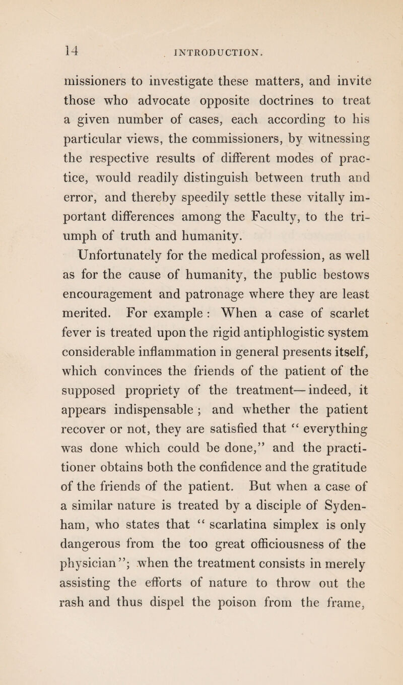 missioners to investigate these matters, and invite those who advocate opposite doctrines to treat a given number of cases, each according to his particular views, the commissioners, by witnessing the respective results of different modes of prac¬ tice, would readily distinguish between truth and error, and thereby speedily settle these vitally im¬ portant differences among the Faculty, to the tri¬ umph of truth and humanity. Unfortunately for the medical profession, as well as for the cause of humanity, the public bestows encouragement and patronage where they are least merited. For example : When a case of scarlet fever is treated upon the rigid antiphlogistic system considerable inflammation in general presents itself, which convinces the friends of the patient of the supposed propriety of the treatment—indeed, it appears indispensable ; and whether the patient recover or not, they are satisfied that “ everything was done which could be done,” and the practi¬ tioner obtains both the confidence and the gratitude of the friends of the patient. But when a case of a similar nature is treated by a disciple of Syden¬ ham, who states that “ scarlatina simplex is only dangerous from the too great officiousness of the physician”; when the treatment consists in merely assisting the efforts of nature to throw out the rash and thus dispel the poison from the frame,