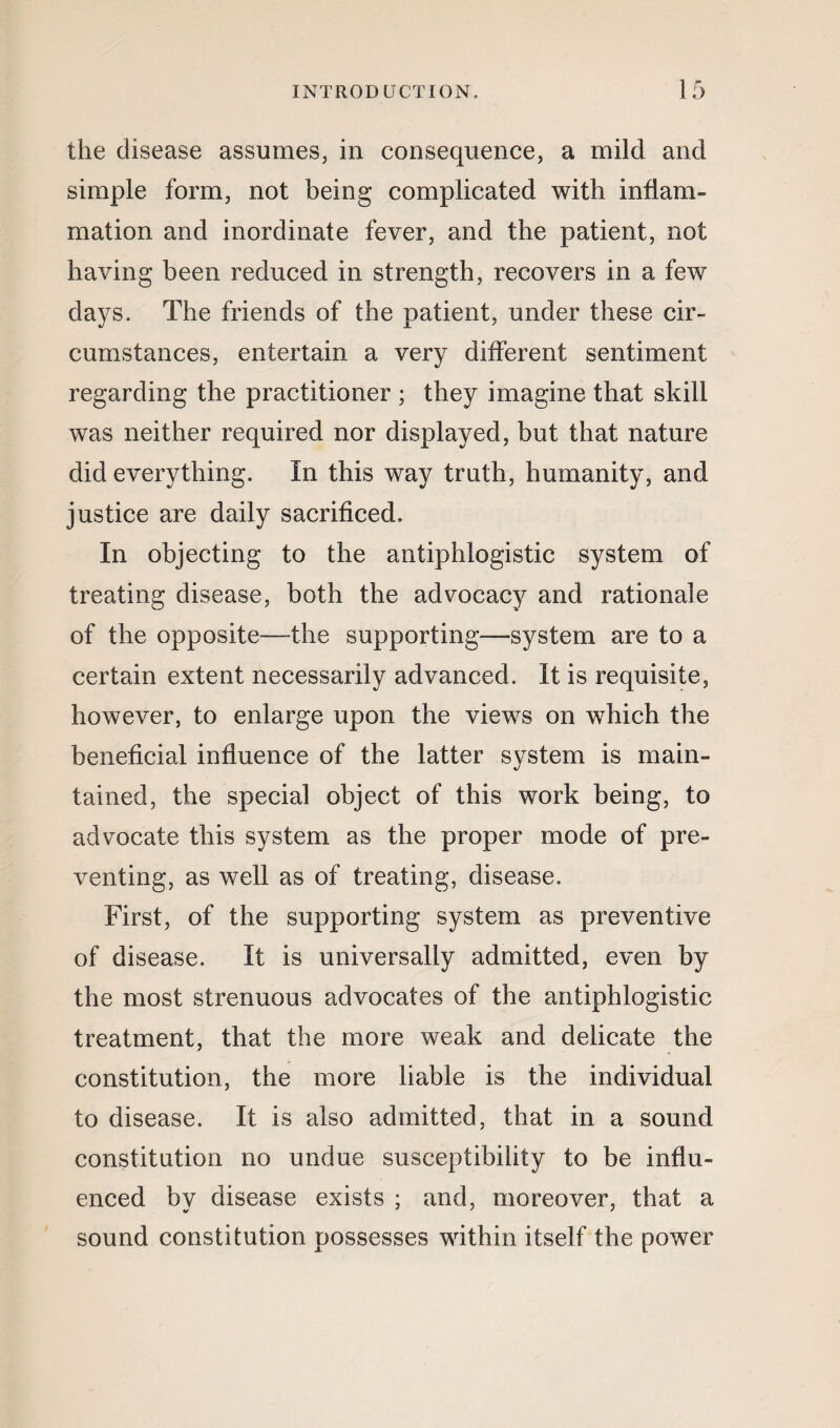 the disease assumes, in consequence, a mild and simple form, not being complicated with inflam¬ mation and inordinate fever, and the patient, not having been reduced in strength, recovers in a few days. The friends of the patient, under these cir¬ cumstances, entertain a very different sentiment regarding the practitioner ; they imagine that skill was neither required nor displayed, but that nature did everything. In this way truth, humanity, and justice are daily sacrificed. In objecting to the antiphlogistic system of treating disease, both the advocacy and rationale of the opposite—the supporting—system are to a certain extent necessarily advanced. It is requisite, however, to enlarge upon the views on which the beneficial influence of the latter system is main¬ tained, the special object of this work being, to advocate this system as the proper mode of pre¬ venting, as well as of treating, disease. First, of the supporting system as preventive of disease. It is universally admitted, even by the most strenuous advocates of the antiphlogistic treatment, that the more weak and delicate the constitution, the more liable is the individual to disease. It is also admitted, that in a sound constitution no undue susceptibility to be influ¬ enced by disease exists ; and, moreover, that a sound constitution possesses within itself the power