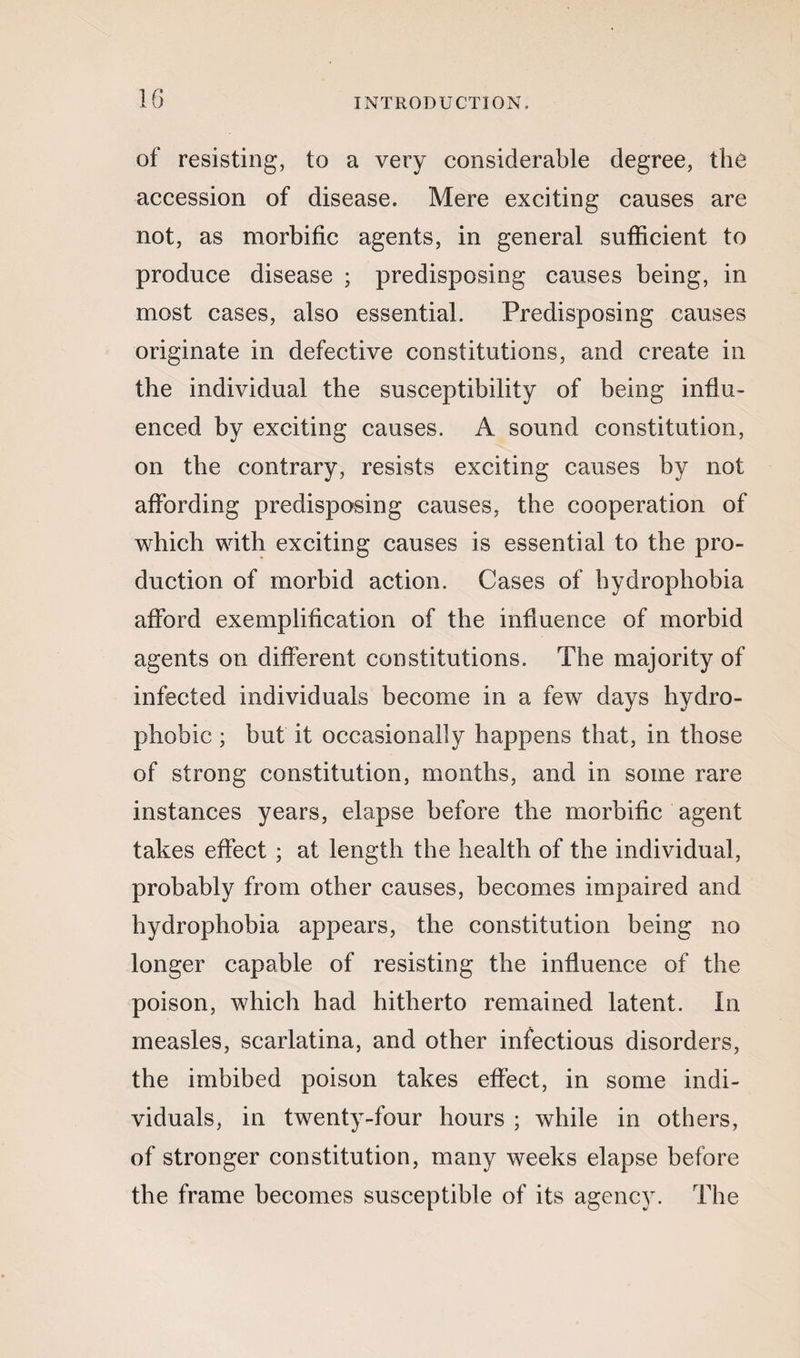 of resisting, to a very considerable degree, the accession of disease. Mere exciting causes are not, as morbific agents, in general sufficient to produce disease ; predisposing causes being, in most cases, also essential. Predisposing causes originate in defective constitutions, and create in the individual the susceptibility of being influ¬ enced by exciting causes. A sound constitution, on the contrary, resists exciting causes by not affording predisposing causes, the cooperation of which with exciting causes is essential to the pro¬ duction of morbid action. Cases of hydrophobia afford exemplification of the influence of morbid agents on different constitutions. The majority of infected individuals become in a few days hydro- phobic ; but it occasionally happens that, in those of strong constitution, months, and in some rare instances years, elapse before the morbific agent takes effect ; at length the health of the individual, probably from other causes, becomes impaired and hydrophobia appears, the constitution being no longer capable of resisting the influence of the poison, which had hitherto remained latent. In measles, scarlatina, and other infectious disorders, the imbibed poison takes effect, in some indi¬ viduals, in twenty-four hours ; while in others, of stronger constitution, many weeks elapse before the frame becomes susceptible of its agency. The