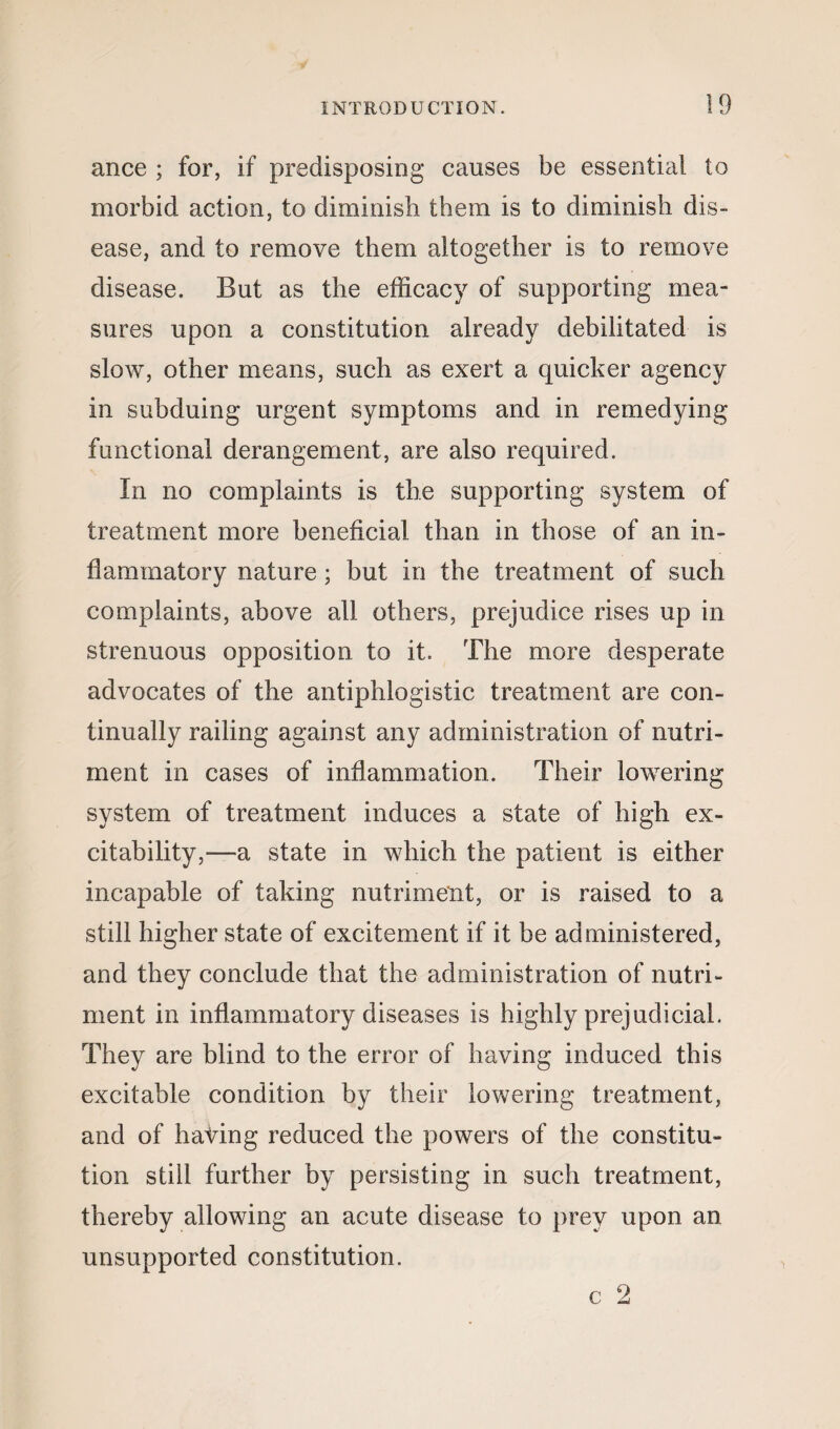 ance ; for, if predisposing causes be essential to morbid action, to diminish them is to diminish dis¬ ease, and to remove them altogether is to remove disease. But as the efficacy of supporting mea¬ sures upon a constitution already debilitated is slow, other means, such as exert a quicker agency in subduing urgent symptoms and in remedying functional derangement, are also required. In no complaints is the supporting system of treatment more beneficial than in those of an in¬ flammatory nature ; but in the treatment of such complaints, above all others, prejudice rises up in strenuous opposition, to it. The more desperate advocates of the antiphlogistic treatment are con¬ tinually railing against any administration of nutri¬ ment in cases of inflammation. Their lowering system of treatment induces a state of high ex¬ citability,—a state in which the patient is either incapable of taking nutriment, or is raised to a still higher state of excitement if it be administered, and they conclude that the administration of nutri¬ ment in inflammatory diseases is highly prejudicial. They are blind to the error of having induced this excitable condition by their lowering treatment, and of hating reduced the powers of the constitu¬ tion still further by persisting in such treatment, thereby allowing an acute disease to prey upon an unsupported constitution. c 2