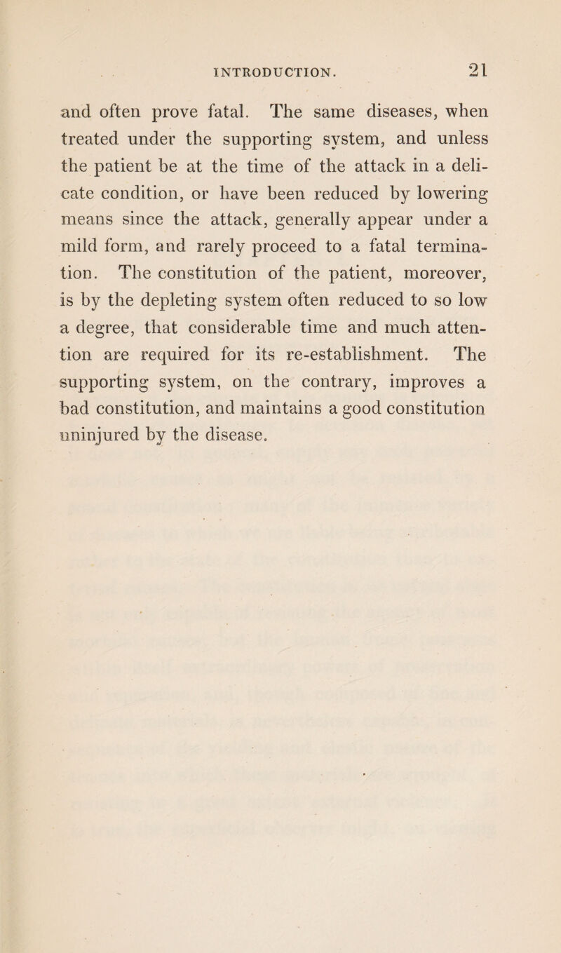 and often prove fatal. The same diseases, when treated under the supporting system, and unless the patient be at the time of the attack in a deli¬ cate condition, or have been reduced by lowering means since the attack, generally appear under a mild form, and rarely proceed to a fatal termina¬ tion. The constitution of the patient, moreover, is by the depleting system often reduced to so low a degree, that considerable time and much atten¬ tion are required for its re-establishment. The supporting system, on the contrary, improves a bad constitution, and maintains a good constitution uninjured by the disease.