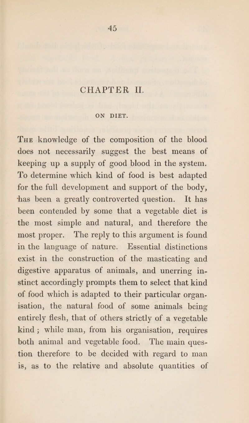 CHAPTER II. ON DIET. The knowledge of the composition of the blood does not necessarily suggest the best means of keeping up a supply of good blood in the system. To determine which kind of food is best adapted for the full development and support of the body, •has been a greatly controverted question. It has been contended by some that a vegetable diet is the most simple and natural, and therefore the most proper. The reply to this argument is found in the language of nature. Essential distinctions exist in the construction of the masticating and digestive apparatus of animals, and unerring in¬ stinct accordingly prompts them to select that kind of food which is adapted to their particular organ¬ isation, the natural food of some animals being entirely flesh, that of others strictly of a vegetable kind ; while man, from his organisation, requires both animal and vegetable food. The main ques¬ tion therefore to be decided with regard to man is, as to the relative and absolute quantities of