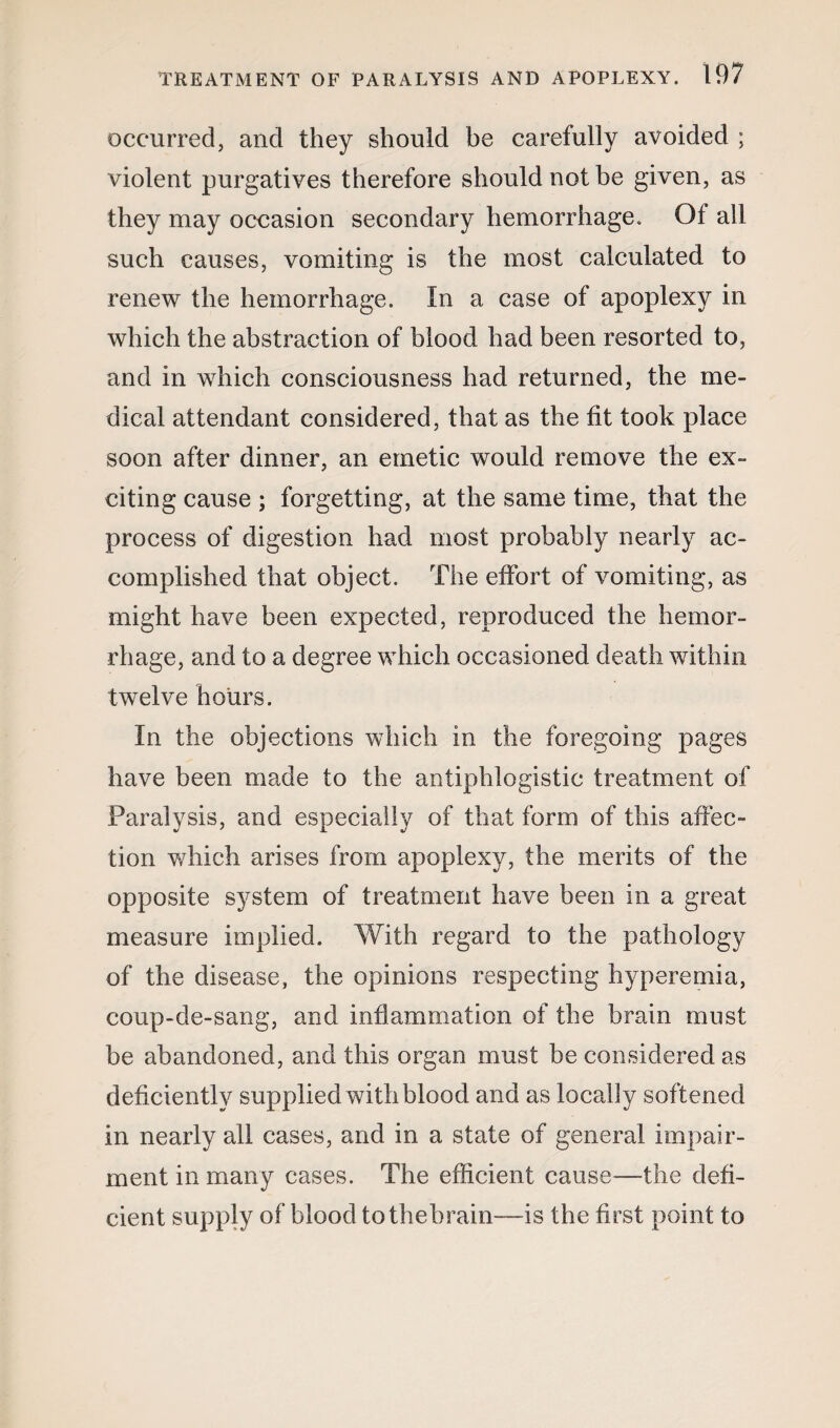 occurred, and they should be carefully avoided ; violent purgatives therefore should not be given, as they may occasion secondary hemorrhage. Of all such causes, vomiting is the most calculated to renew the hemorrhage. In a case of apoplexy in which the abstraction of blood had been resorted to, and in which consciousness had returned, the me¬ dical attendant considered, that as the fit took place soon after dinner, an emetic would remove the ex¬ citing cause ; forgetting, at the same time, that the process of digestion had most probably nearly ac¬ complished that object. The effort of vomiting, as might have been expected, reproduced the hemor¬ rhage, and to a degree which occasioned death within twelve hours. In the objections which in the foregoing pages have been made to the antiphlogistic treatment of Paralysis, and especially of that form of this affec¬ tion which arises from apoplexy, the merits of the opposite system of treatment have been in a great measure implied. With regard to the pathology of the disease, the opinions respecting hyperemia, coup-de-sang, and inflammation of the brain must be abandoned, and this organ must be considered as deficiently supplied with blood and as locally softened in nearly all cases, and in a state of general impair¬ ment in many cases. The efficient cause—the defi¬ cient supply of blood tothebrain—is the first point to