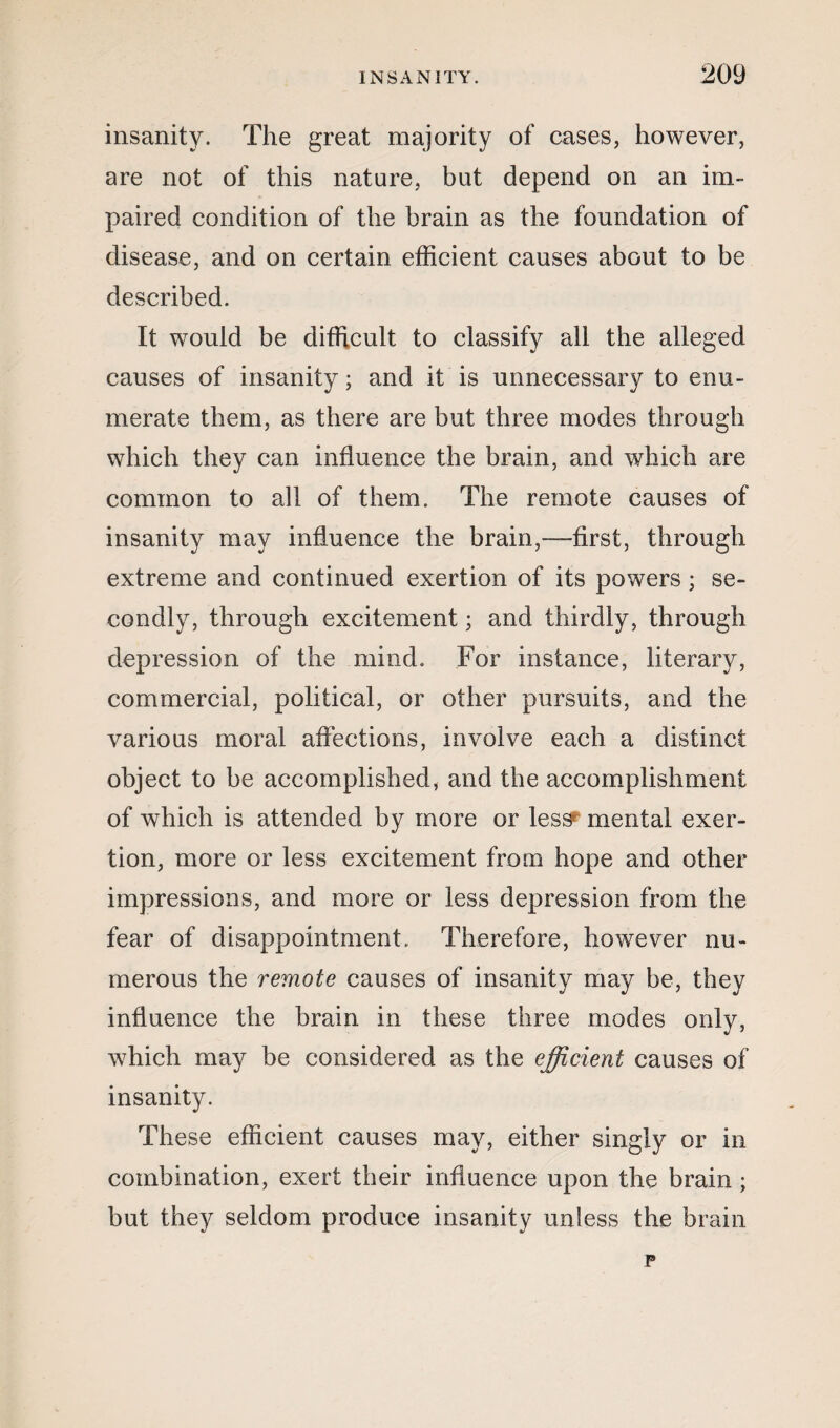 insanity. The great majority of cases, however, are not of this nature, but depend on an im¬ paired condition of the brain as the foundation of disease, and on certain efficient causes about to be described. It would be difficult to classify all the alleged causes of insanity; and it is unnecessary to enu¬ merate them, as there are but three modes through which they can influence the brain, and which are common to all of them. The remote causes of insanity may influence the brain,—first, through extreme and continued exertion of its powers; se¬ condly, through excitement; and thirdly, through depression of the mind. For instance, literary, commercial, political, or other pursuits, and the various moral affections, involve each a distinct object to be accomplished, and the accomplishment of which is attended by more or less^ mental exer¬ tion, more or less excitement from hope and other impressions, and more or less depression from the fear of disappointment. Therefore, however nu¬ merous the remote causes of insanity may be, they influence the brain in these three modes only, which may be considered as the efficient causes of insanity. These efficient causes may, either singly or in combination, exert their influence upon the brain ; but they seldom produce insanity unless the brain p