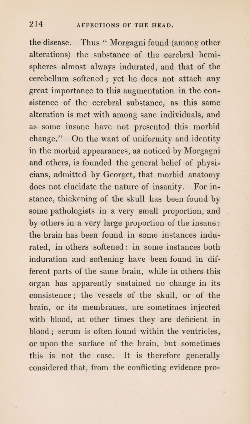 the disease. Thus “ Morgagni found (among other alterations) the substance of the cerebral hemi¬ spheres almost always indurated, and that of the cerebellum softened ; yet he does not attach any great importance to this augmentation in the con¬ sistence of the cerebral substance, as this same alteration is met with among sane individuals, and as some insane have not presented this morbid change.55 On the want of uniformity and identity in the morbid appearances, as noticed by Morgagni and others, is founded the general belief of physi¬ cians, admitted by Georget, that morbid anatomy does not elucidate the nature of insanity. For in¬ stance, thickening of the skull has been found by some pathologists in a very small proportion, and by others in a very large proportion of the insane: the brain has been found in some instances indu¬ rated, in others softened: in some instances both induration and softening have been found in dif¬ ferent parts of the same brain, while in others this organ has apparently sustained no change in its consistence; the vessels of the skull, or of the brain, or its membranes, are sometimes injected with blood, at other times they are deficient in blood; serum is often found within the ventricles, or upon the surface of the brain, but sometimes this is not the case. It is therefore generally considered that, from the conflicting evidence pro-