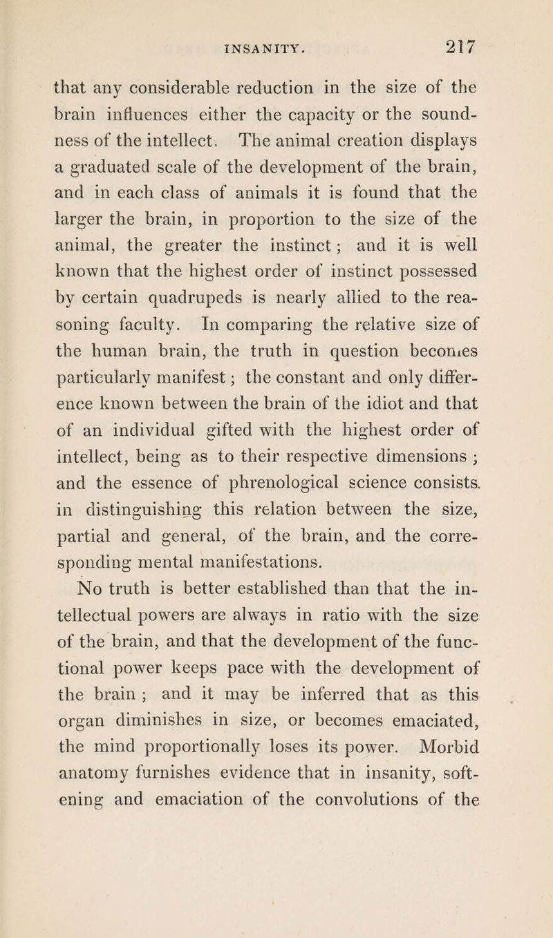 that any considerable reduction in the size of the brain influences either the capacity or the sound¬ ness of the intellect. The animal creation displays a graduated scale of the development of the brain, and in each class of animals it is found that the larger the brain, in proportion to the size of the animal, the greater the instinct; and it is well known that the highest order of instinct possessed by certain quadrupeds is nearly allied to the rea¬ soning faculty. In comparing the relative size of the human brain, the truth in question becomes particularly manifest; the constant and only differ¬ ence known between the brain of the idiot and that of an individual gifted with the highest order of intellect, being as to their respective dimensions ; and the essence of phrenological science consists, in distinguishing this relation between the size, partial and general, of the brain, and the corre¬ sponding mental manifestations. No truth is better established than that the in¬ tellectual powers are always in ratio with the size of the brain, and that the development of the func¬ tional power keeps pace with the development of the brain ; and it may be inferred that as this organ diminishes in size, or becomes emaciated, the mind proportionally loses its power. Morbid anatomy furnishes evidence that in insanity, soft¬ ening and emaciation of the convolutions of the