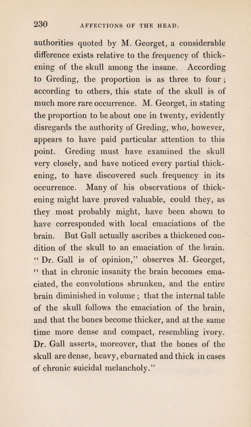 authorities quoted by M. Georget, a considerable difference exists relative to the frequency of thick¬ ening of the skull among the insane. According to Greding, the proportion is as three to four ; according to others, this state of the skull is of much more rare occurrence. M. Georget, in stating the proportion to be about one in twenty, evidently disregards the authority of Greding, who, however, appears to have paid particular attention to this point. Greding must have examined the skull very closely, and have noticed every partial thick¬ ening, to have discovered such frequency in its occurrence. Many of his observations of thick¬ ening might have proved valuable, could they, as they most probably might, have been shown to have corresponded with local emaciations of the brain. But Gall actually ascribes a thickened con¬ dition of the skull to an emaciation of the brain. 44 Dr. Gall is of opinion,” observes M. Georget, 44 that in chronic insanity the brain becomes ema¬ ciated, the convolutions shrunken, and the entire brain diminished in volume ; that the internal table of the skull follows the emaciation of the brain, and that the bones become thicker, and at the same time more dense and compact, resembling ivory. Dr. Gall asserts, moreover, that the bones of the skull are dense, heavy, eburnated and thick in cases of chronic suicidal melancholy.”