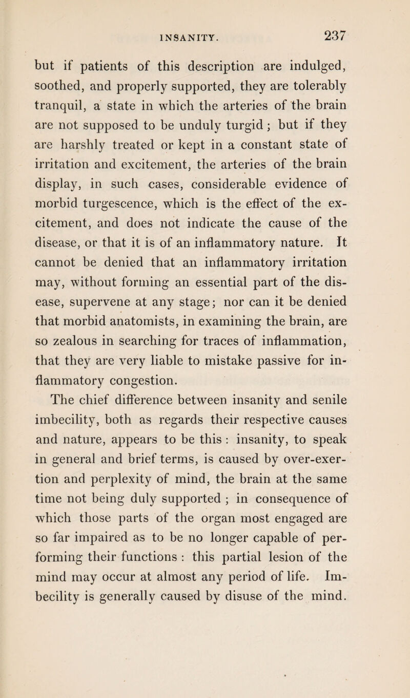 but if patients of this description are indulged, soothed, and properly supported, they are tolerably tranquil, a state in which the arteries of the brain are not supposed to be unduly turgid ; but if they are harshly treated or kept in a constant state of irritation and excitement, the arteries of the brain display, in such cases, considerable evidence of morbid turgescence, which is the effect of the ex¬ citement, and does not indicate the cause of the disease, or that it is of an inflammatory nature. It cannot be denied that an inflammatory irritation may, without forming an essential part of the dis¬ ease, supervene at any stage; nor can it be denied that morbid anatomists, in examining the brain, are so zealous in searching for traces of inflammation, that they are very liable to mistake passive for in¬ flammatory congestion. The chief difference between insanity and senile imbecility, both as regards their respective causes and nature, appears to be this : insanity, to speak in general and brief terms, is caused by over-exer¬ tion and perplexity of mind, the brain at the same time not being duly supported ; in consequence of which those parts of the organ most engaged are so far impaired as to be no longer capable of per¬ forming their functions : this partial lesion of the mind may occur at almost any period of life. Im¬ becility is generally caused by disuse of the mind.