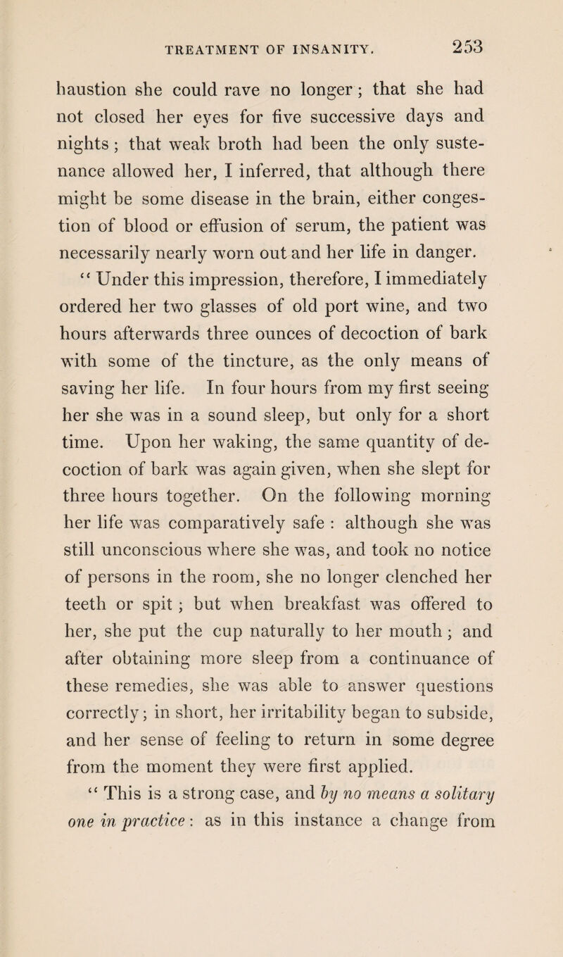 haustion she could rave no longer ; that she had not closed her eyes for five successive days and nights ; that weak broth had been the only suste¬ nance allowed her, I inferred, that although there might be some disease in the brain, either conges¬ tion of blood or effusion of serum, the patient was necessarily nearly worn out and her life in danger. “ Under this impression, therefore, I immediately ordered her two glasses of old port wine, and two hours afterwards three ounces of decoction of bark with some of the tincture, as the only means of saving her life. In four hours from my first seeing her she was in a sound sleep, but only for a short time. Upon her waking, the same quantity of de¬ coction of bark was again given, when she slept for three hours together. On the following morning her life was comparatively safe : although she was still unconscious where she was, and took no notice of persons in the room, she no longer clenched her teeth or spit ; but when breakfast was offered to her, she put the cup naturally to her mouth; and after obtaining more sleep from a continuance of these remedies, she was able to answer questions correctly; in short, her irritability began to subside, and her sense of feeling to return in some degree from the moment they were first applied. “ This is a strong case, and by no means a solitary one in practice: as in this instance a change from