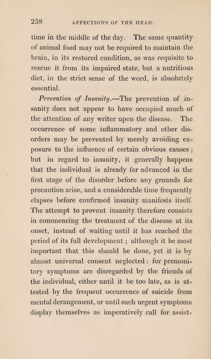 time in the middle of the day. The same quantity of animal food may not be required to maintain the brain, in its restored condition, as was requisite to rescue it from its impaired state, but a nutritious diet, in the strict sense of the word, is absolutely essential. Prevention of Insanity.—The prevention of in¬ sanity does not appear to have occupied much of the attention of any writer upon the disease. The occurrence of some inflammatory and other dis¬ orders may be prevented by merely avoiding ex¬ posure to the influence of certain obvious causes; but in regard to insanity, it generally happens that the individual is already far advanced in the first stage of the disorder before any grounds for precaution arise, and a considerable time frequently elapses before confirmed insanity manifests itself. The attempt to prevent insanity therefore consists in commencing the treatment of the disease at its onset, instead of waiting until it has reached the period of its full development; although it be most important that this should be done, yet it is by almost universal consent neglected : for premoni¬ tory symptoms are disregarded by the friends of the individual, either until it be too late, as is at¬ tested by the frequent occurrence of suicide from mental derangement, or until such urgent symptoms display themselves as imperatively call for assist-