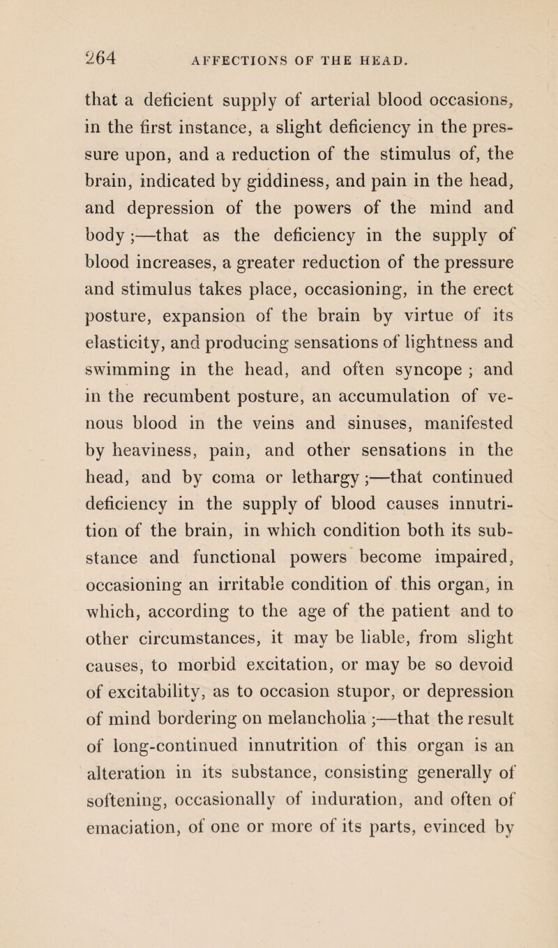 that a deficient supply of arterial blood occasions, in the first instance, a slight deficiency in the pres¬ sure upon, and a reduction of the stimulus of, the brain, indicated by giddiness, and pain in the head, and depression of the powers of the mind and body ;—that as the deficiency in the supply of blood increases, a greater reduction of the pressure and stimulus takes place, occasioning, in the erect posture, expansion of the brain by virtue of its elasticity, and producing sensations of lightness and swimming in the head, and often syncope ; and in the recumbent posture, an accumulation of ve¬ nous blood in the veins and sinuses, manifested by heaviness, pain, and other sensations in the head, and by coma or lethargy;—that continued deficiency in the supply of blood causes innutri¬ tion of the brain, in which condition both its sub¬ stance and functional powers become impaired, occasioning an irritable condition of this organ, in which, according to the age of the patient and to other circumstances, it may be liable, from slight causes, to morbid excitation, or may be so devoid of excitability, as to occasion stupor, or depression of mind bordering on melancholia ;—that the result of long-continued innutrition of this organ is an alteration in its substance, consisting generally of softening, occasionally of induration, and often of emaciation, of one or more of its parts, evinced by