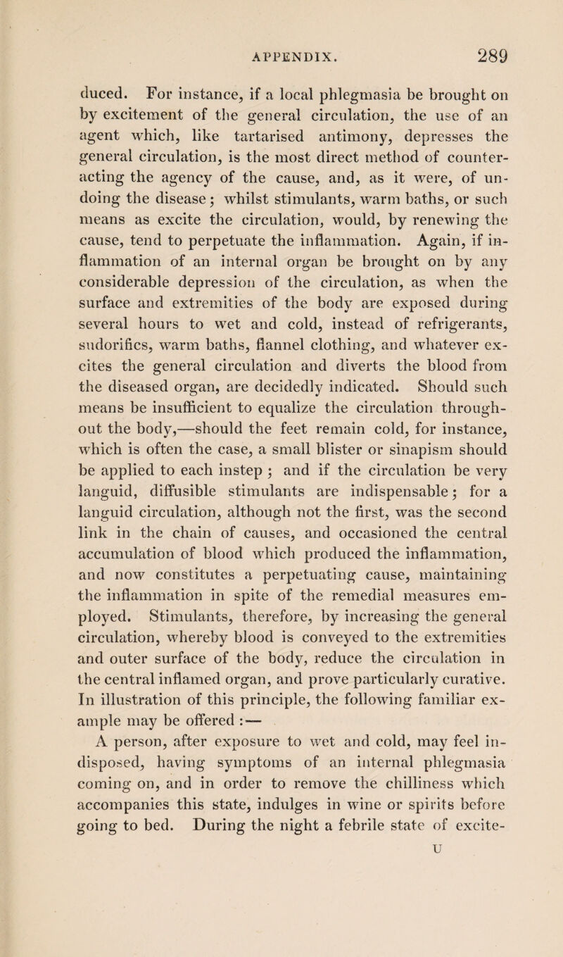 duced. For instance, if a local phlegmasia be brought on by excitement of the general circulation, the use of an agent which, like tartarised antimony, depresses the general circulation, is the most direct method of counter¬ acting the agency of the cause, and, as it were, of un¬ doing the disease; whilst stimulants, warm baths, or such means as excite the circulation, would, by renewing the cause, tend to perpetuate the inflammation. Again, if in¬ flammation of an internal organ be brought on by any considerable depression of the circulation, as when the surface and extremities of the body are exposed during several hours to wet and cold, instead of refrigerants, sudorifics, warm baths, flannel clothing, and whatever ex¬ cites the general circulation and diverts the blood from the diseased organ, are decidedly indicated. Should such means be insufficient to equalize the circulation through¬ out the body,—should the feet remain cold, for instance, which is often the case, a small blister or sinapism should be applied to each instep ; and if the circulation be very languid, diffusible stimulants are indispensable; for a languid circulation, although not the first, was the second link in the chain of causes, and occasioned the central accumulation of blood which produced the inflammation, and now constitutes a perpetuating cause, maintaining the inflammation in spite of the remedial measures em¬ ployed. Stimulants, therefore, by increasing the general circulation, whereby blood is conveyed to the extremities and outer surface of the body, reduce the circulation in the central inflamed organ, and prove particularly curative. In illustration of this principle, the following familiar ex¬ ample may be offered :■— A person, after exposure to wet and cold, may feel in¬ disposed, having symptoms of an internal phlegmasia coming on, and in order to remove the chilliness which accompanies this state, indulges in wine or spirits before going to bed. During the night a febrile state of excite- u