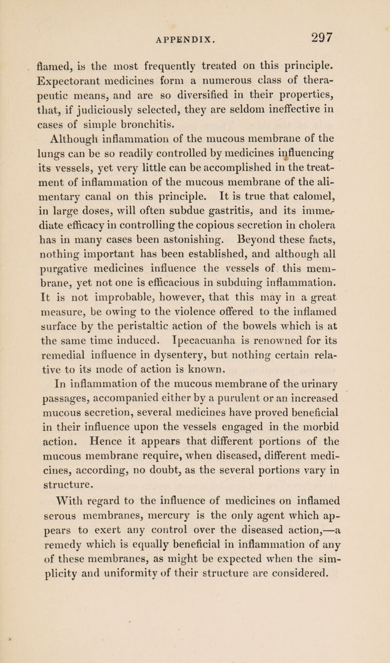 flamed, is the most frequently treated on this principle. Expectorant medicines form a numerous class of thera¬ peutic means, and are so diversified in their properties, that, if judiciously selected, they are seldom ineffective in cases of simple bronchitis. Although inflammation of the mucous membrane of the lungs can be so readily controlled by medicines influencing its vessels, yet very little can be accomplished in the treat¬ ment of inflammation of the mucous membrane of the ali¬ mentary canal on this principle. It is true that calomel, in large doses, will often subdue gastritis, and its imme.- diate efficacy in controlling the copious secretion in cholera has in many cases been astonishing. Beyond these facts, nothing important has been established, and although all purgative medicines influence the vessels of this mem¬ brane, yet not one is efficacious in subduing inflammation. It is not improbable, however, that this may in a great measure, be owing to the violence offered to the inflamed surface by the peristaltic action of the bowels wrhich is at the same time induced. Ipecacuanha is renowned for its remedial influence in dysentery, but nothing certain rela¬ tive to its mode of action is known. In inflammation of the mucous membrane of the urinary passages, accompanied either by a purulent or an increased mucous secretion, several medicines have proved beneficial in their influence upon the vessels engaged in the morbid action. Hence it appears that different portions of the mucous membrane require, when diseased, different medi¬ cines, according, no doubt, as the several portions vary in structure. With regard to the influence of medicines on inflamed serous membranes, mercury is the only agent which ap¬ pears to exert any control over the diseased action,—a remedy which is equally beneficial in inflammation of any of these membranes, as might be expected when the sim¬ plicity and uniformity of their structure are considered.