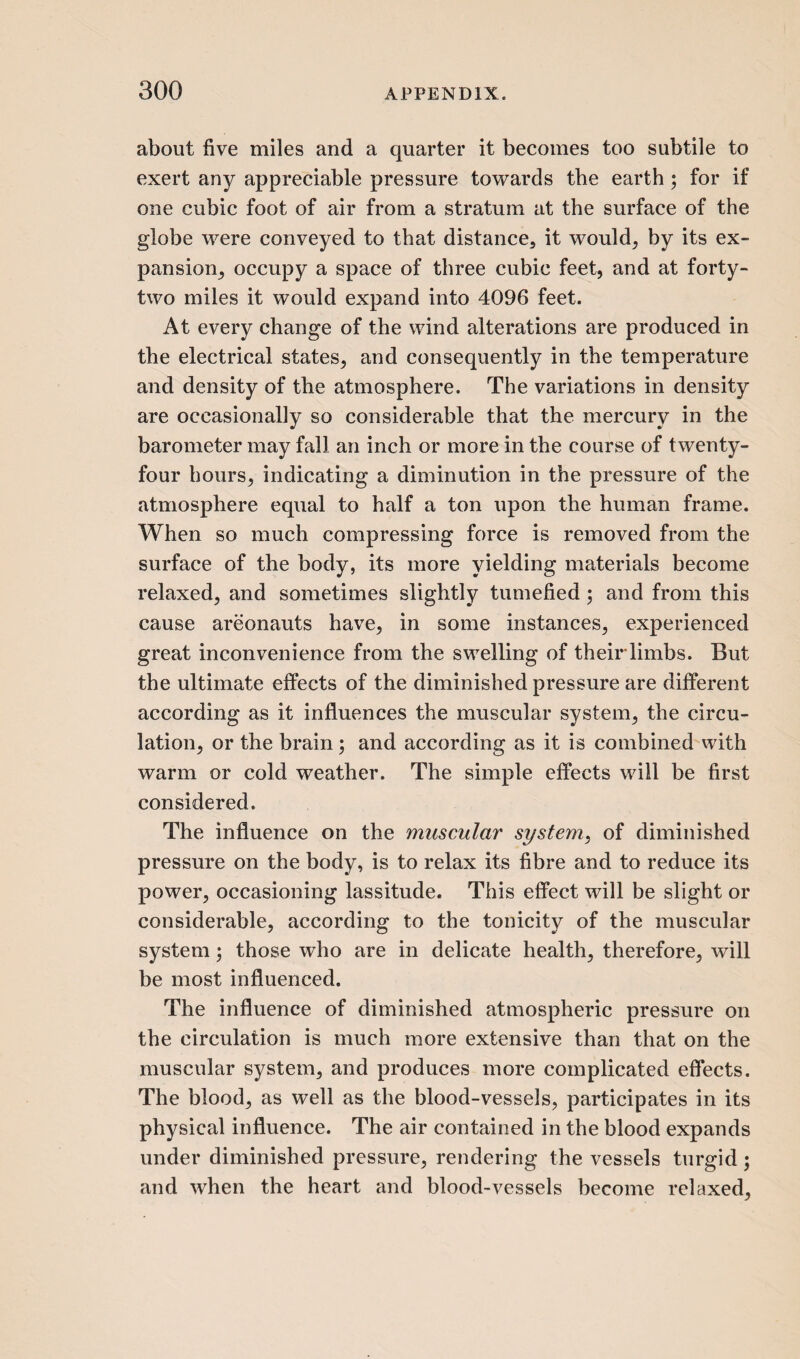 about five miles and a quarter it becomes too subtile to exert any appreciable pressure towards the earth ; for if one cubic foot of air from a stratum at the surface of the globe were conveyed to that distance, it would, by its ex¬ pansion, occupy a space of three cubic feet, and at forty- two miles it would expand into 4096 feet. At every change of the wind alterations are produced in the electrical states, and consequently in the temperature and density of the atmosphere. The variations in density are occasionally so considerable that the mercury in the barometer may fall an inch or more in the course of twenty- four hours, indicating a diminution in the pressure of the atmosphere equal to half a ton upon the human frame. When so much compressing force is removed from the surface of the body, its more yielding materials become relaxed, and sometimes slightly tumefied ; and from this cause areonauts have, in some instances, experienced great inconvenience from the swelling of their limbs. But the ultimate effects of the diminished pressure are different according as it influences the muscular system, the circu¬ lation, or the brain ; and according as it is combined with warm or cold weather. The simple effects will be first considered. The influence on the muscular system, of diminished pressure on the body, is to relax its fibre and to reduce its power, occasioning lassitude. This effect will be slight or considerable, according to the tonicity of the muscular system; those who are in delicate health, therefore, will be most influenced. The influence of diminished atmospheric pressure on the circulation is much more extensive than that on the muscular system, and produces more complicated effects. The blood, as well as the blood-vessels, participates in its physical influence. The air contained in the blood expands under diminished pressure, rendering the vessels turgid; and when the heart and blood-vessels become relaxed,