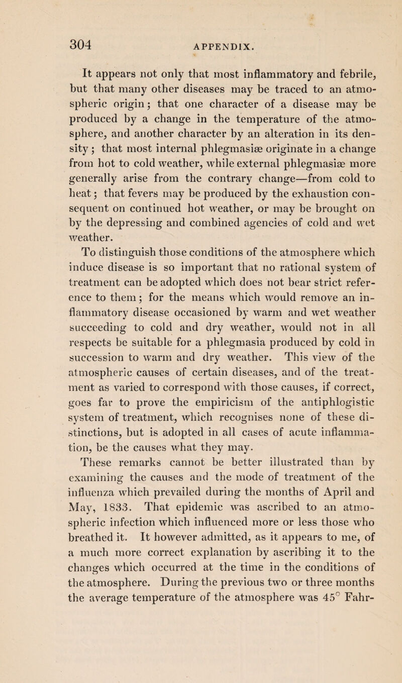 It appears not only that most inflammatory and febrile, but that many other diseases may be traced to an atmo¬ spheric origin; that one character of a disease may be produced by a change in the temperature of the atmo¬ sphere, and another character by an alteration in its den¬ sity ; that most internal phlegmasiae originate in a change from hot to cold weather, while external phlegmasiae more generally arise from the contrary change—from cold to heat; that fevers may be produced by the exhaustion con¬ sequent on continued hot weather, or may be brought on by the depressing and combined agencies of cold and wet weather. To distinguish those conditions of the atmosphere which induce disease is so important that no rational system of treatment can be adopted which does not bear strict refer¬ ence to them; for the means which would remove an in¬ flammatory disease occasioned by warm and wet weather succeeding to cold and dry weather, wrould not in all respects be suitable for a phlegmasia produced by cold in succession to warm and dry weather. This view of the atmospheric causes of certain diseases, and of the treat¬ ment as varied to correspond with those causes, if correct, goes far to prove the empiricism of the antiphlogistic system of treatment, which recognises none of these di¬ stinctions, but is adopted in all cases of acute inflamma¬ tion, be the causes what they may. These remarks cannot be better illustrated than by examining the causes and the mode of treatment of the influenza which prevailed during the months of April and May, 1833. That epidemic was ascribed to an atmo¬ spheric infection which influenced more or less those who breathed it. It however admitted, as it appears to me, of a much more correct explanation by ascribing it to the changes which occurred at the time in the conditions of the atmosphere. During the previous two or three months the average temperature of the atmosphere w7as 45° Fahr-