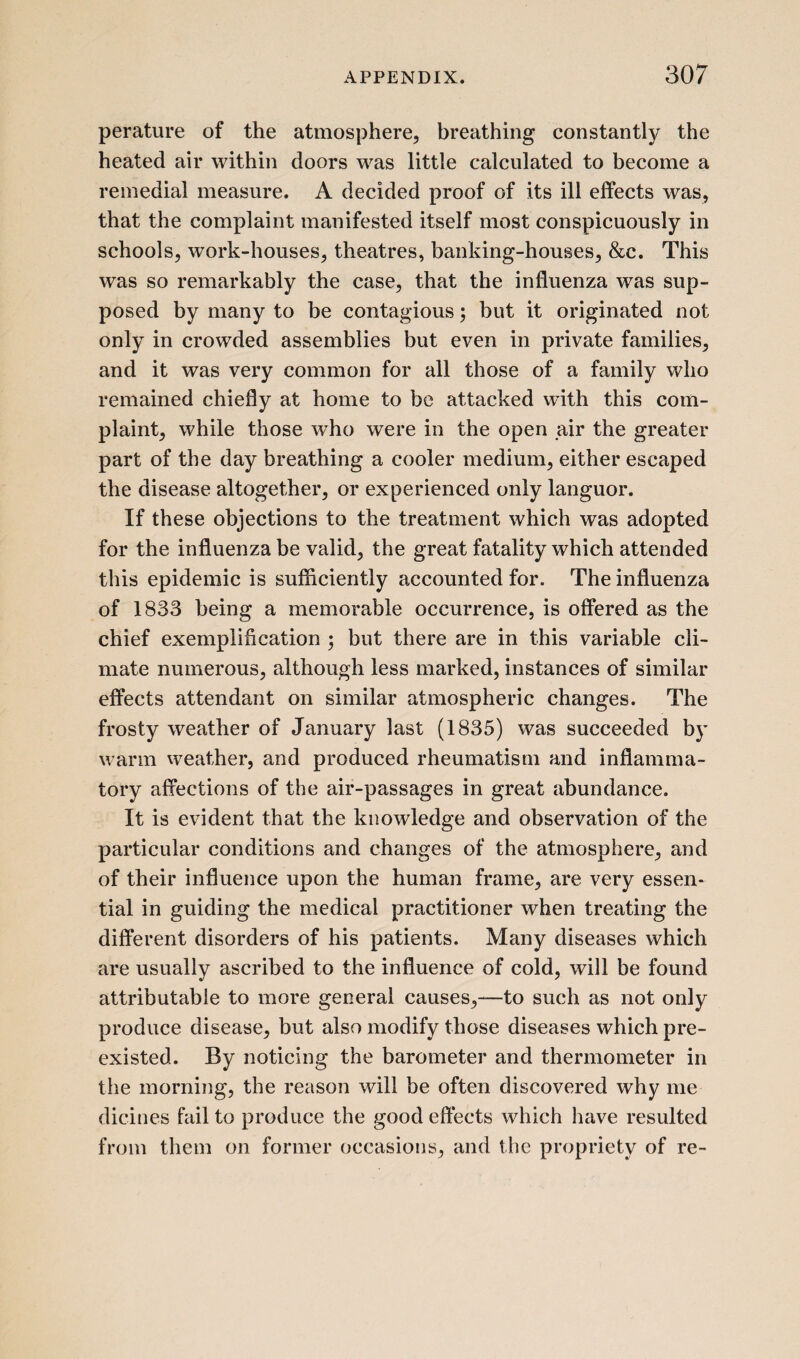 perature of the atmosphere, breathing constantly the heated air within doors was little calculated to become a remedial measure. A decided proof of its ill effects was, that the complaint manifested itself most conspicuously in schools, work-houses, theatres, banking-houses, &c. This was so remarkably the case, that the influenza was sup¬ posed by many to be contagious; but it originated not only in crowded assemblies but even in private families, and it was very common for all those of a family who remained chiefly at home to be attacked with this com¬ plaint, while those who were in the open air the greater part of the day breathing a cooler medium, either escaped the disease altogether, or experienced only languor. If these objections to the treatment which was adopted for the influenza be valid, the great fatality which attended this epidemic is sufficiently accounted for. The influenza of 1833 being a memorable occurrence, is offered as the chief exemplification ; but there are in this variable cli¬ mate numerous, although less marked, instances of similar effects attendant on similar atmospheric changes. The frosty weather of January last (1835) was succeeded by warm weather, and produced rheumatism and inflamma¬ tory affections of the air-passages in great abundance. It is evident that the knowledge and observation of the particular conditions and changes of the atmosphere, and of their influence upon the human frame, are very essen¬ tial in guiding the medical practitioner when treating the different disorders of his patients. Many diseases which are usually ascribed to the influence of cold, will be found attributable to more general causes,—to such as not only produce disease, but also modify those diseases which pre¬ existed. By noticing the barometer and thermometer in the morning, the reason will be often discovered why me dicines fail to produce the good effects which have resulted from them on former occasions, and the propriety of re-