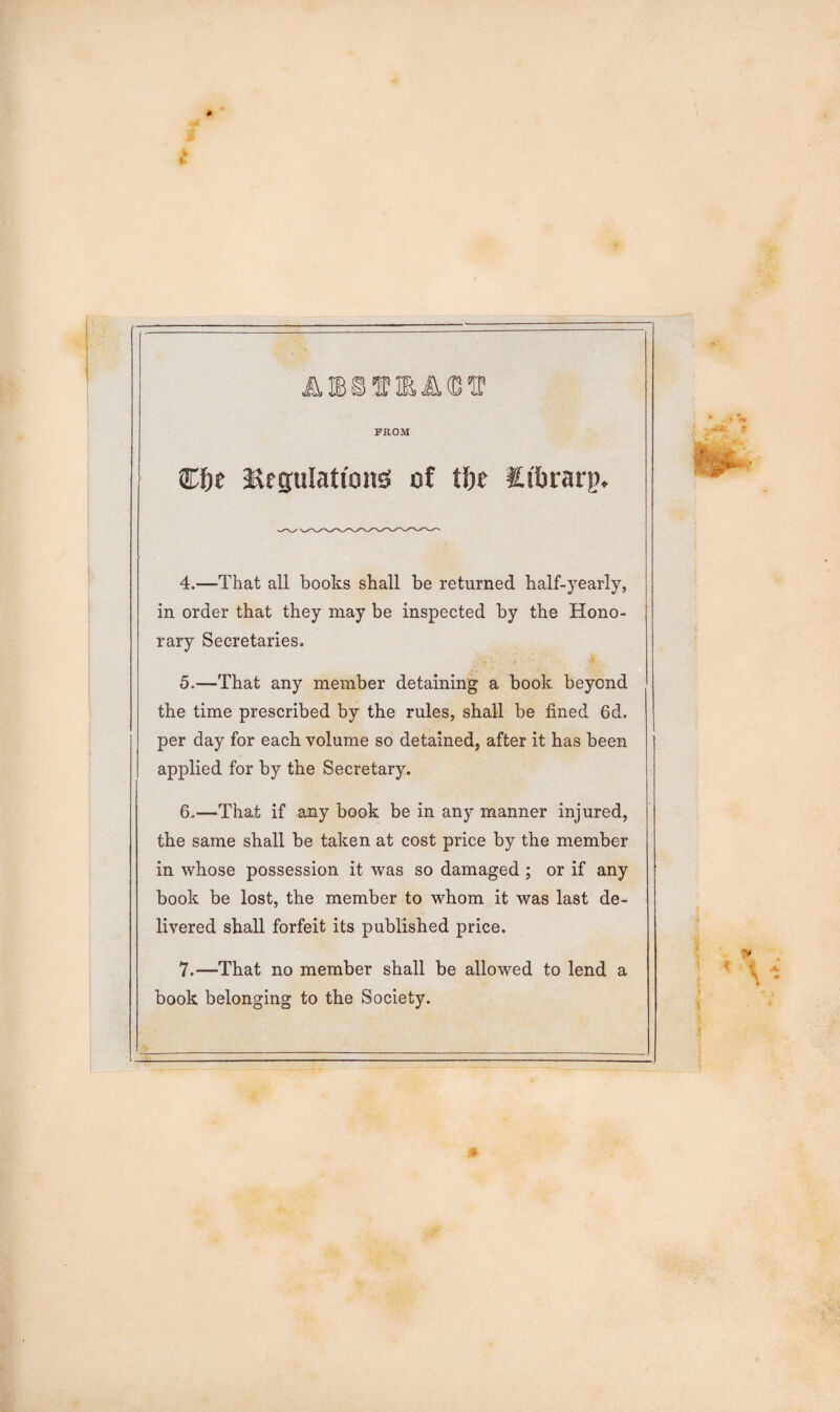 * 40 $ FROM Cfre ^Regulations of tte itbrarp. 4. —That all books shall be returned half-yearly, in order that they may be inspected by the Hono¬ rary Secretaries. 5. —That any member detaining a book beyond the time prescribed by the rules, shall be fined 6d. per day for each volume so detained, after it has been applied for by the Secretary. 6. —That if any book be in any manner injured, the same shall be taken at cost price by the member in whose possession it was so damaged ; or if any book be lost, the member to whom it was last de¬ livered shall forfeit its published price. 7. —That no member shall be allowed to lend a book belonging to the Society.