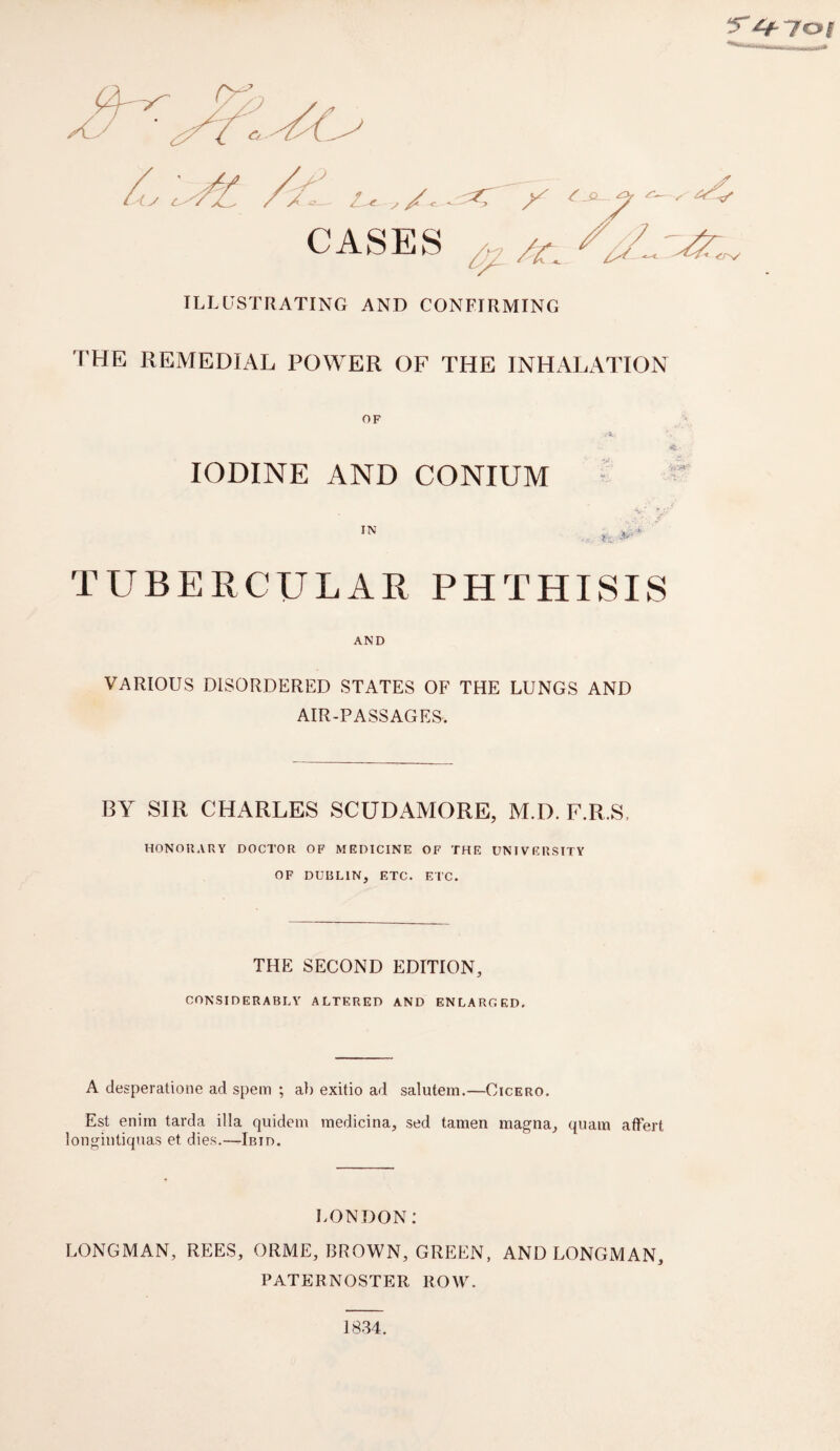 s' ^yoi ILLUSTRATING AND CONFIRMING THE REMEDIAL POWER OF THE INHALATION IODINE AND CONIUM TUBERCULAR PHTHISIS AND VARIOUS DISORDERED STATES OF THE LUNGS AND AIR-PASSAGES. BY SIR CHARLES SCUDAMORE, M.D. F.R.S. HONORARY DOCTOR OF MEDICINE OF THE UNIVERSITY OF DUBLIN, ETC. ETC. THE SECOND EDITION, CONSIDERABLY ALTERED AND ENLARGED. A desperatione ad spem ; ab exitio ad salutem.—Cicero. Est enim tarda ilia quidem medicina, sed tamen magna, qiuun affert longiiitiquas et dies.—Ibid. LONDON: LONGMAN, REES, ORME, BROWN, GREEN, AND LONGMAN, PATERNOSTER ROW. 1834.