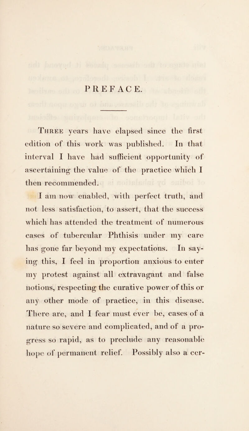 PREFACE. Three years have elapsed since the first edition of this work was published. In that interval I have had sufficient opportunity of ascertaining the value of the practice which I then recommended. I am now enabled, with perfect truth, and not less satisfaction, to assert, that the success which has attended the treatment of numerous cases of tubercular Phthisis under my care has gone far beyond my expectations. In say¬ ing this, I feel in proportion anxious to enter my protest against all extravagant and false notions, respecting the curative power of this or any other mode of practice, in this disease. There are, and I fear must ever be, cases of a nature so severe and complicated, and of a pro¬ gress so rapid, as to preclude any reasonable hope of permanent relief. Possibly also a ccr-