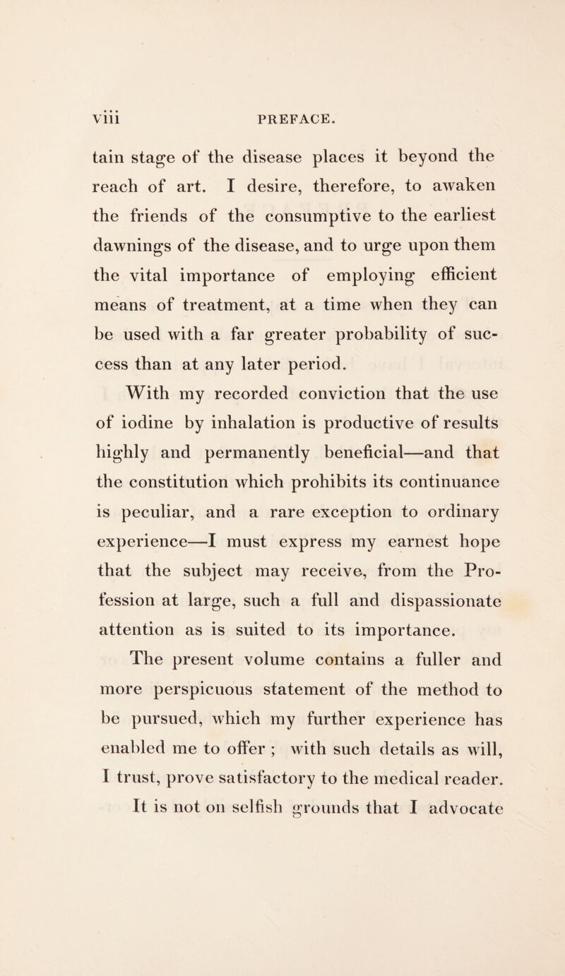 tain stage of the disease places it beyond the reach of art. I desire, therefore, to awaken the friends of the consumptive to the earliest dawnings of the disease, and to urge upon them the vital importance of employing efficient means of treatment, at a time when they can be used with a far greater probability of suc¬ cess than at any later period. With my recorded conviction that the use of iodine by inhalation is productive of results highly and permanently beneficial—and that the constitution which prohibits its continuance is peculiar, and a rare exception to ordinary experience—I must express my earnest hope that the subject may receive, from the Pro¬ fession at large, such a full and dispassionate attention as is suited to its importance. The present volume contains a fuller and more perspicuous statement of the method to be pursued, which my further experience has enabled me to offer ; with such details as will, l trust, prove satisfactory to the medical reader. It is not on selfish grounds that I advocate