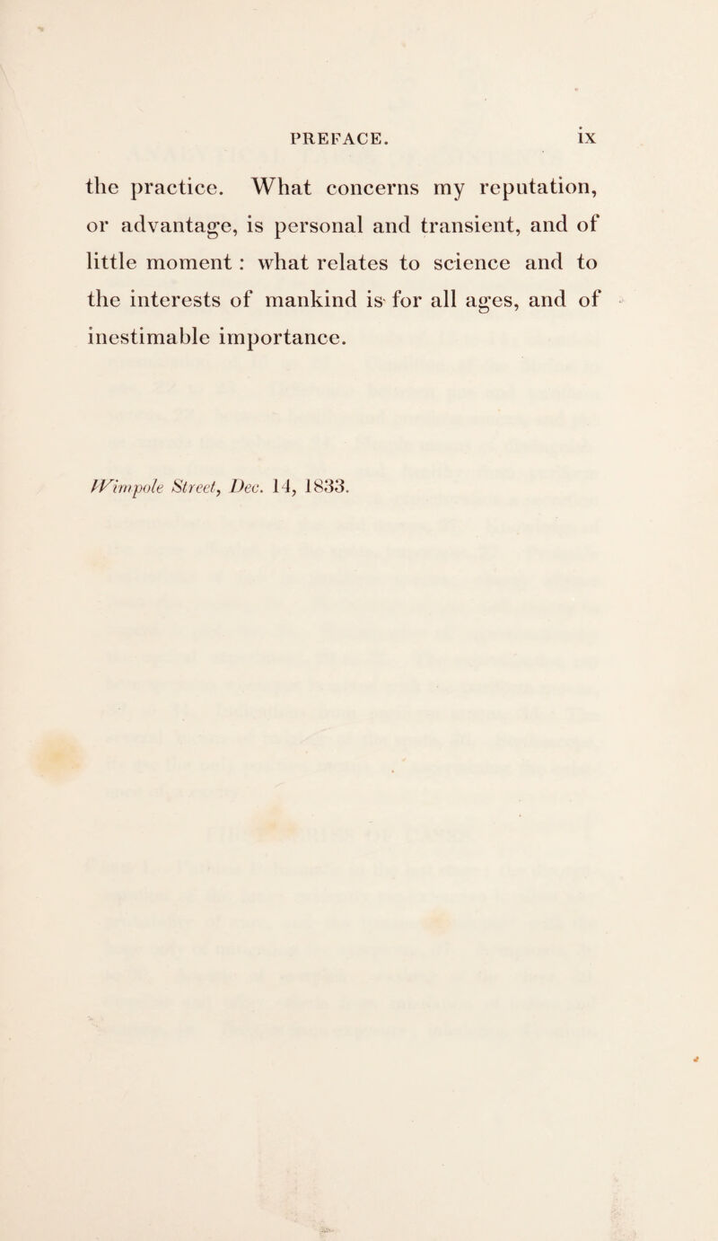 the practice. What concerns my reputation, or advantage, is personal and transient, and of little moment: what relates to science and to the interests of mankind is for all ages, and of inestimable importance. IVimpole Street, Dec. 14, 1833.