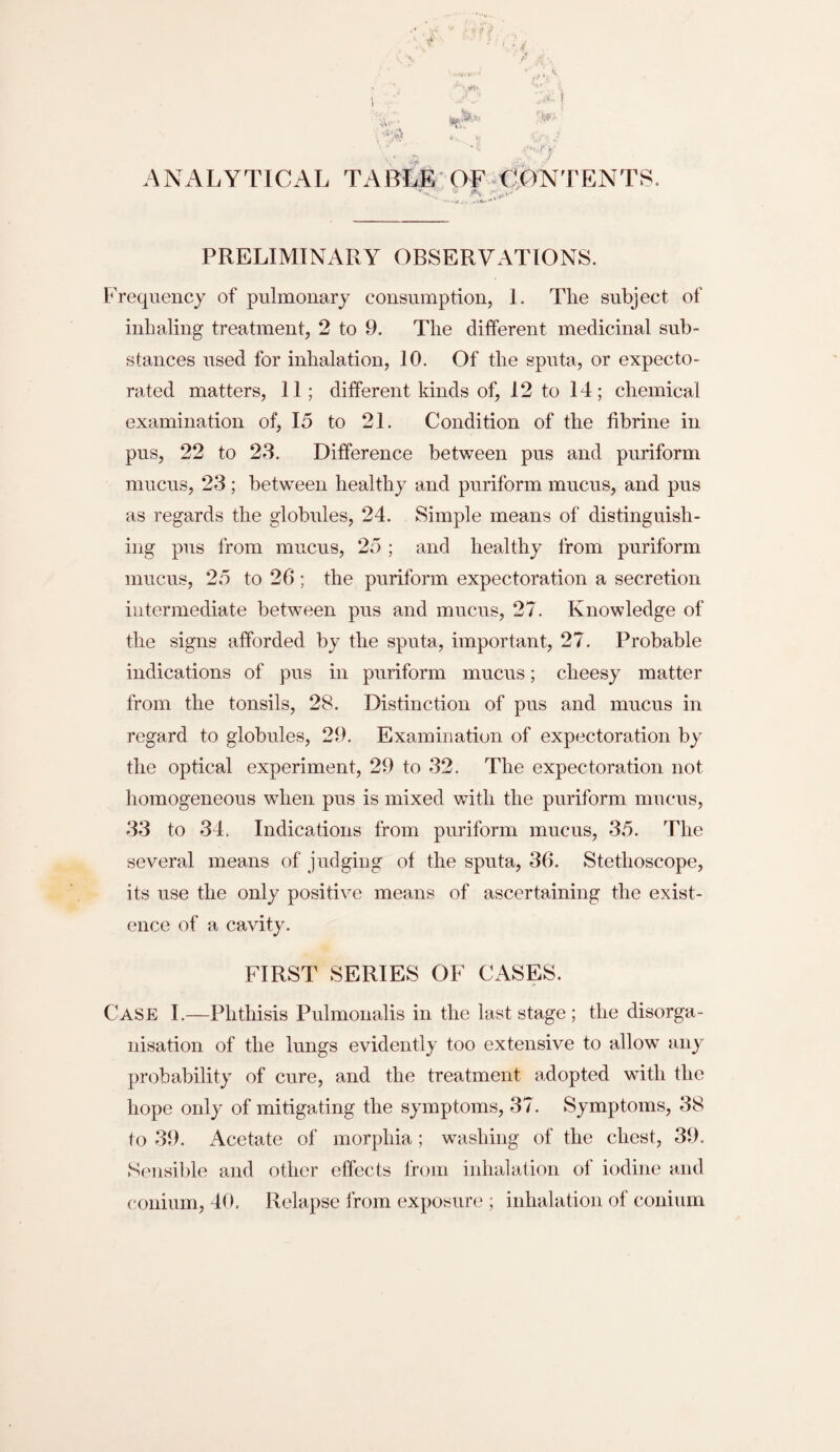 ANALYTICAL TABLE OF CONTENTS. PRELIMINARY OBSERVATIONS. Frequency of pulmonary consumption, I. The subject of inhaling treatment, 2 to 9. The different medicinal sub¬ stances used for inhalation, 10. Of the sputa, or expecto¬ rated matters, 11; different kinds of, 12 to 14; chemical examination of, 15 to 21. Condition of the fibrine in pus, 22 to 23. Difference between pus and puriform mucus, 23; between healthy and puriform mucus, and pus as regards the globules, 24. Simple means of distinguish¬ ing pus from mucus, 25 ; and healthy from puriform mucus, 25 to 20 ; the puriform expectoration a secretion intermediate between pus and mucus, 27. Knowledge of the signs afforded by the sputa, important, 27. Probable indications of pus in puriform mucus; cheesy matter from the tonsils, 28. Distinction of pus and mucus in regard to globules, 29. Examination of expectoration by the optical experiment, 29 to 32. The expectoration not homogeneous when pus is mixed with the puriform mucus, 33 to 34. Indications from puriform mucus, 35. The several means of judging of the sputa, 36. Stethoscope, its use the only positive means of ascertaining the exist¬ ence of a cavity. FIRST SERIES OF CASES. Case I.—Phthisis Pulmonalis in the last stage ; the disorga¬ nisation of the lungs evidently too extensive to allow any probability of cure, and the treatment adopted with the hope only of mitigating the symptoms, 37. Symptoms, 38 to 39. Acetate of morphia; washing of the chest, 39. Sensible and other effects from inhalation of iodine and conium, 40. Relapse from exposure ; inhalation of conium