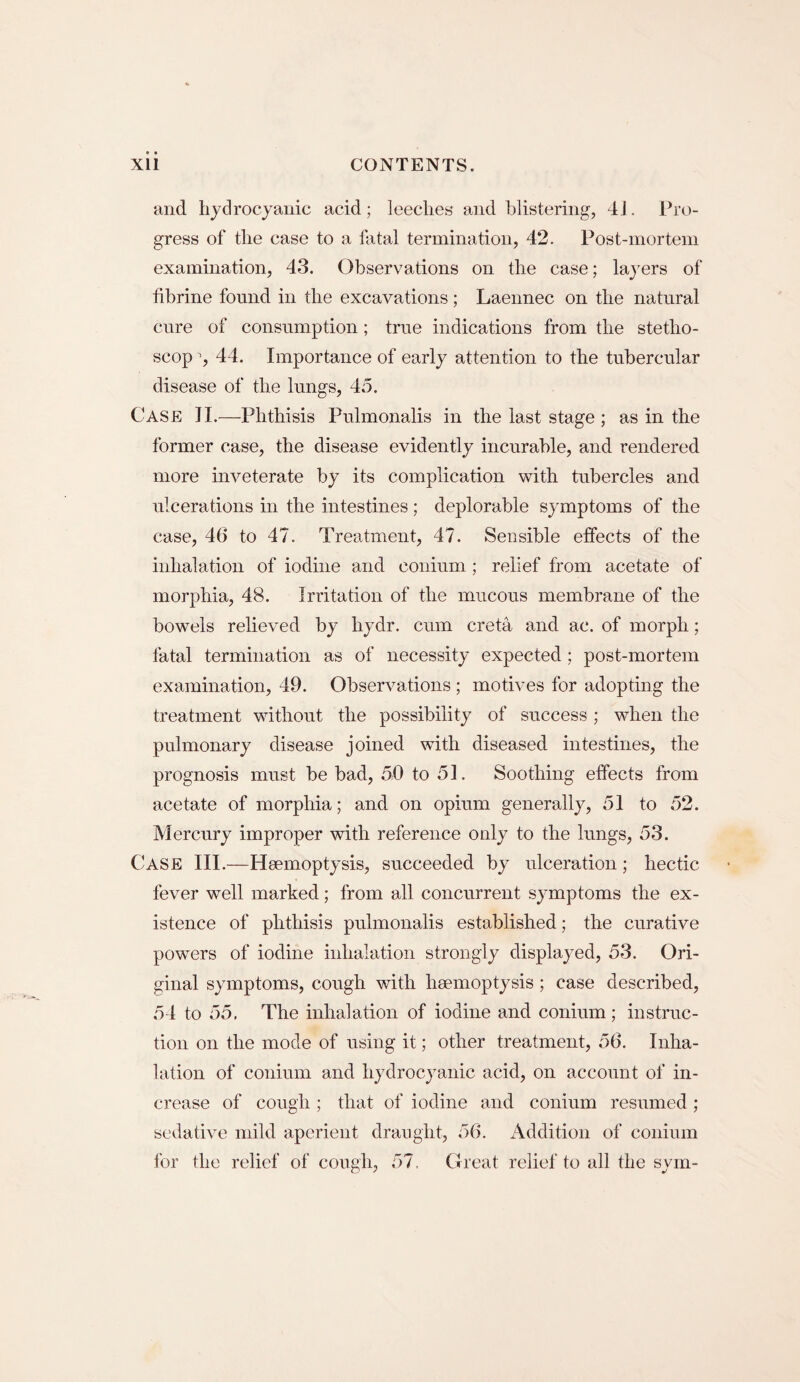 and hydrocyanic acid; leeches and blistering, 41. Pro¬ gress of the case to a fatal termination, 42. Post-mortem examination, 43. Observations on the case; layers of fibrine found in the excavations; Laennec on the natural cure of consumption; true indications from the stetho- scop y 44. Importance of early attention to the tubercular disease of the lungs, 45. Case II.—Phthisis Pulmonalis in the last stage ; as in the former case, the disease evidently incurable, and rendered more inveterate by its complication with tubercles and ulcerations in the intestines; deplorable symptoms of the case, 46 to 47. Treatment, 47. Sensible effects of the inhalation of iodine and conium; relief from acetate of morphia, 48. Irritation of the mucous membrane of the bowels relieved by liydr. cum creta and ac. of morph; fatal termination as of necessity expected; post-mortem examination, 49. Observations ; motives for adopting the treatment without the possibility of success; when the pulmonary disease joined with diseased intestines, the prognosis must be bad, 50 to 51. Soothing effects from acetate of morphia; and on opium generally, 51 to 52. Mercury improper with reference only to the lungs, 53. Case III.—Haemoptysis, succeeded by ulceration; hectic fever well marked; from all concurrent symptoms the ex¬ istence of phthisis pulmonalis established; the curative powers of iodine inhalation strongly displayed, 53. Ori¬ ginal symptoms, cough with haemoptysis ; case described, 54 to 55. The inhalation of iodine and conium; instruc¬ tion on the mode of using it; other treatment, 56. Inha¬ lation of conium and hydrocyanic acid, on account of in¬ crease of cough ; that of iodine and conium resumed ; sedative mild aperient draught, 56. Addition of conium for the relief of cough, 57. Great relief to all the sym-