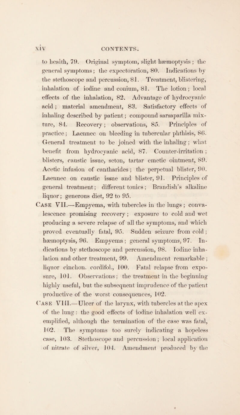 to health, 79. Original symptom, slight haemoptysis ; the general symptoms ; the expectoration, 80. Indications by the stethoscope and percussion, 81. Treatment, blistering, inhalation of iodine and eonium, 81. The lotion; local effects of the inhalation, 82. Advantage of hydrocyanic acid; material amendment, 83. Satisfactory effects of inhaling described by patient; compound sarsaparilla mix¬ ture, 84. Recovery; observations, 85. Principles of practice ; Laennec on bleeding in tubercular phthisis, 80. General treatment to be joined with the inhaling; what benefit from hydrocyanic acid, 87. Counter-irritation ; blisters, caustic issue, seton, tartar emetic ointment, 89. Acetic infusion of cantharides ; the perpetual blister, 90. Laennec on caustic issue and blister, 91. Principles of general treatment; different tonics ; Brandish’s alkaline liquor; generous diet, 92 to 95. Case VII.—Empyema, with tubercles in the lungs ; conva¬ lescence promising recovery; exposure to cold and wet producing a severe relapse of all the symptoms, and which proved eventually fatal, 95. Sudden seizure from cold; haemoptysis, 96. Empyema; general symptoms, 97. In¬ dications by stethoscope and percussion, 98. Iodine inha¬ lation and other treatment, 99. Amendment remarkable ; liquor cinchon. cordifoh, 100. Fatal relapse from expo¬ sure, 101. Observations; the treatment in the beginning highly useful, but the subsequent imprudence of the patient productive of the worst consequences, 102. Case VIII.— Ulcer of the larynx, with tubercles at the apex of the lung : the good effects of iodine inhalation well ex¬ emplified, although the termination of the case was fatal, 102. The symptoms too surely indicating a hopeless case, 103. Stethoscope and percussion; local application of nitrate of silver, 104. Amendment produced by the